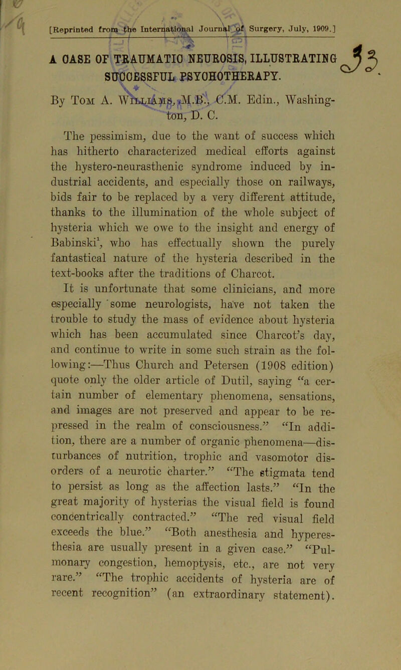 [Reprinted froD| the Intenjail^al Journy jttf Surgery, July, 1909.] A CASE OF TBAUMATIO NEUEOSIS, ILLUSTEATING SFOOBSSFUL PSYOHOTHEEAPY. By Tom A. Cf.M. Edin., Washing- ton, D. C. The pessimism, due to the want of success which has hitherto characterized medical efforts against the hystero-neurasthenic syndrome induced by in- dustrial accidents, and especially those on railways, bids fair to be replaced by a very different attitude, thanks to the illumination of the whole subject of hysteria which we OAve to the insight and energy of Babinski^, Avho has effectually shown the purely fantastical nature of the hysteria described in the text-books after the traditions of Charcot. It is unfortunate that some clinicians, and more especially 'some neurologists, have not taken the trouble to study the mass of evidence about hysteria which has been accumulated since Charcot’s day, and continue to write in some such strain as the fol- lowing:—Thus Church and Petersen (1908 edition) quote only the older article of Dutil, saying a cer- tain number of elementary phenomena, sensations, and images are not preserved and appear to be re- pressed in the realm of consciousness.” ‘Tn addi- tion, there are a number of organic phenomena—dis- turbances of nutrition, trophic and vasomotor dis- orders of a neurotic charter.” ‘The stigmata tend to persist as long as the affection lasts.” “In the great majority of hysterias the visual field is found concentrically contracted.” “The red visual field exceeds the blue.” “Both anesthesia and hyperes- thesia are usually present in a given case.” “Pul- monary congestion, hemoptysis, etc., are not very rare.” “The trophic accidents of hysteria are of recent recognition” (an extraordinary statement).