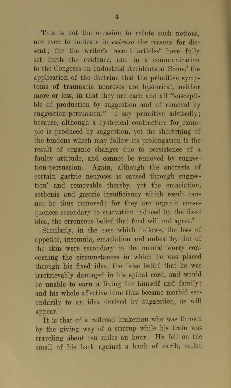 This is not the occasion to refute such notions, nor even to indicate in extenso the reasons for dis- sent; for the writer’s recent articles® have fully set forth the evidence, and in a communication to the Congress on Industrial Accidents at Rome,® the application of the doctrine that the primitive symp- toms of traumatic neuroses are hysterical, neither more or less, in that they are each and all “suscepti- ble of production by suggestion and of removal by suggestion-persuasion.” I say primitive advisedly; because, although a hysterical contracture for exam- ple is produced by suggestion, yet the shortening of the tendons which may follow its prolongation is the result of organic changes due to persistence of a faulty attitude, and cannot be removed by sugges- tion-persuasion. Again, although the anorexia of certain gastric neuroses is caused through sugges- tion^ and removable thereby, yet the emaciation, asthenia and gastric insufficiency which result can- not be thus removed; for they are organic conse- quences secondary to starvation induced by the fixed idea, the erroneous belief that food will not agree. Similarly, in the case which follows, the loss of appetite, insomnia, emaciation and unhealthy tint of the skin were secondary to the mental worry con- cerning the circumstances in which he was placed through his fixed idea, the false belief that he was irretrievably damaged in his spinal cord, and would be unable to earn a living for himself and family; and his whole affective tone thus became morbid sec- ondarily to an idea derived by suggestion, as will appear. It is that of a railroad brakeman who was thrown by the giving way of a stirrup while his train was traveling about ten miles an hour. He fell on the small of his back against a bank of earth, rolled