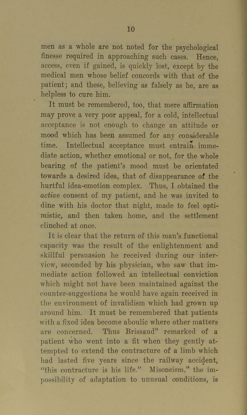 men as a whole are not noted for the psychological finesse required in approaching such cases. Hence, access, even if gained, is quickly lost, except by the medical men whose belief concords with that of the patient; and these, believing as falsely as he, are as helpless to cure him. It must be remembered, too, that mere affirmation may prove a very poor appeal, for a cold, intellectual acceptance is not enough to change an attitude or mood which has been assumed for any considerable time. Intellectual acceptance must entrain imme- diate action, whether emotional or not, for the whole bearing of the patient’s mood must be orientated towards a desired idea, that of disappearance of the hurtful idea-emotion complex. Thus, I obtained the active consent of my patient, and he was invited to dine with his doctor that night, made to feel opti- mistic, and then taken home, and the settlement clinched at once. It is clear that the return of this man’s functional capacity was the result of the enlightenment and skillful persuasion he received during our inter- view, seconded by his physician, who saw that im- mediate action folloAved an intellectual conviction which might not have been maintained against the counter-suggestions he would have again received in tlie environment of invalidism which had grown up around him. It must be remembered that patients Avith a fixed idea become aboulic where other matters are concerned. Thus Brissaud” remarked of a patient Avho Avent into a fit when they gently at- tempted to extend the contracture of a limb which had lasted five years since the railway accident, ^This contracture is his life.” Misoneism,’* the im- possibility of adaptation to unusual conditions, is