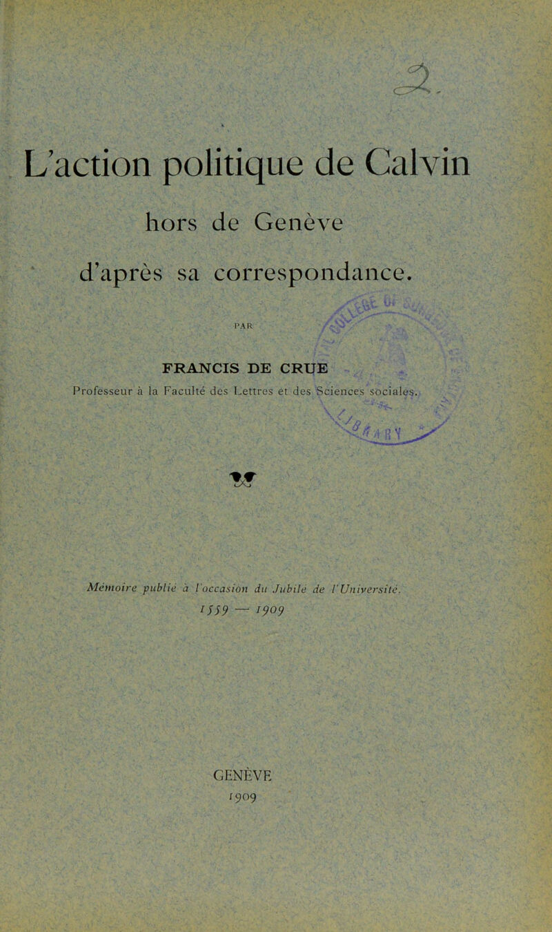 hors de Genève d’après sa correspondance. FRANCIS DE CRUE Professeur à la Faculté des Lettres et des Sciences sociales. / fi Mémoire publié à l'occasion du Jubilé de l’Université. ISS9 — 1909 GENÈVE 1909