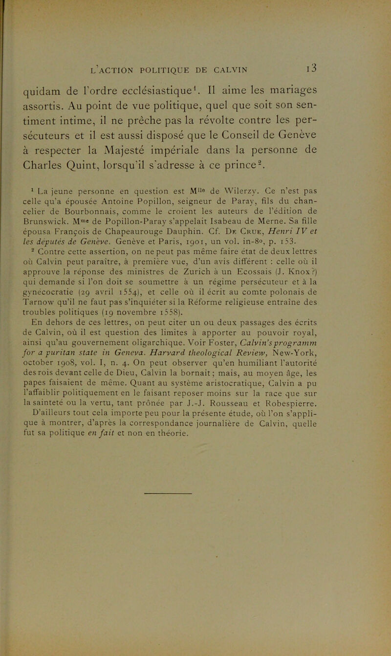 quidam de l’ordre ecclésiastique^ 11 aime les mariages assortis. Au point de vue politique, quel que soit son sen- timent intime, il ne prêche pas la révolte contre les per- sécuteurs et il est aussi disposé que le Conseil de Genève à respecter la Majesté impériale dans la personne de Charles Quint, lorsqu’il s'adresse à ce prince-. ‘ La jeune personne en question est M*i® de Wilerzy. Ce n’est pas celle qu’a épousée Antoine Popillon, seigneur de Paray, fils du chan- celier de Bourbonnais, comme le croient les auteurs de l’édition de Brunswick. M™' de Popillon-Paray s’appelait Isabeau de Merne. Sa fille épousa François de Chapeaurouge Dauphin. Cf. Dk Crue, Henri IV et les députés de Genève. Genève et Paris, 1901, un vol. in-8<>, p. i53. - Contre cette assertion, on ne peut pas même faire état de deux lettres où Calvin peut paraître, à première vue, d’un avis différent : celle où il approuve la réponse des ministres de Zurich à un Ecossais (J. Knox?) qui demande si l’on doit se soumettre à un régime persécuteur et à la gynécocratie (29 avril iSSq), et celle où il écrit au comte polonais de Tarnow qu’il ne faut pas s’inquiéter si la Réforme religieuse entraîne des troubles politiques (19 novembre i558). En dehors de ces lettres, on peut citer un ou deux passages des écrits de Calvin, où il est question des limites à apporter au pouvoir royal, ainsi qu’au gouvernement oligarchique. Voir Foster, Calvin’sprogramm for a puritan State in Geneva. Harvard theological Review, New-York, october 1908, vol. I, n. 4. On peut observer qu’en humiliant l’autorité des rois devant celle de Dieu, Calvin la bornait; mais, au moyen âge, les papes faisaient de même. Quant au système aristocratique, Calvin a pu l’affaiblir politiquement en le faisant reposer moins sur la race que sur la sainteté ou la vertu, tant prônée par J.-J. Rousseau et Robespierre. D’ailleurs tout cela importe peu pour la présente étude, où l’on s’appli- que à montrer, d’après la correspondance journalière de Calvin, quelle fut sa politique en fait et non en théorie.