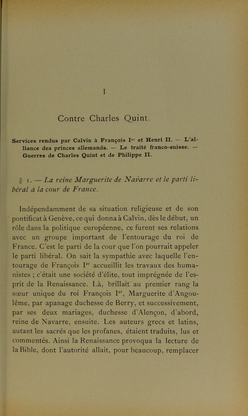 I Contre Charles Quint. Services rendus par Calvin à François I®'' et Henri II. — L’al- liance des princes allemands. — Le traité franco-suisse. — Guerres de Charles Quint et de Philippe II. ^ I. — La reine Marguerite de Navarre et le parti li- béral à la cour de France. Indépendamment de sa situation religieuse et de son pontificat à Genève, ce qui donna à Calvin, dès le début, un rôle dans la politique européenne, ce furent ses relations avec un groupe important de l’entourage du roi de France. C’est le parti de la cour que l’on pourrait appeler le parti libéral. On sait la sympathie avec laquelle l’en- tourage de François I accueillit les travaux des huma- nistes ; c’était une société d’élite, tout imprégnée de l’es- prit de la Renaissance. Là, brillait au premier rang la sœur unique du roi François I, Marguerite d’Angou- lême, par apanage duchesse de Berry, et successivement, par ses deux mariages, duchesse d’Alençon, d’abord, reine de Navarre, ensuite. Les auteurs grecs et latins, autant les sacrés que les profanes, étaient traduits, lus et commentés. Ainsi la Renaissance provoqua la lecture de la Bible, dont l’autorité allait, pour beaucoup, remplacer