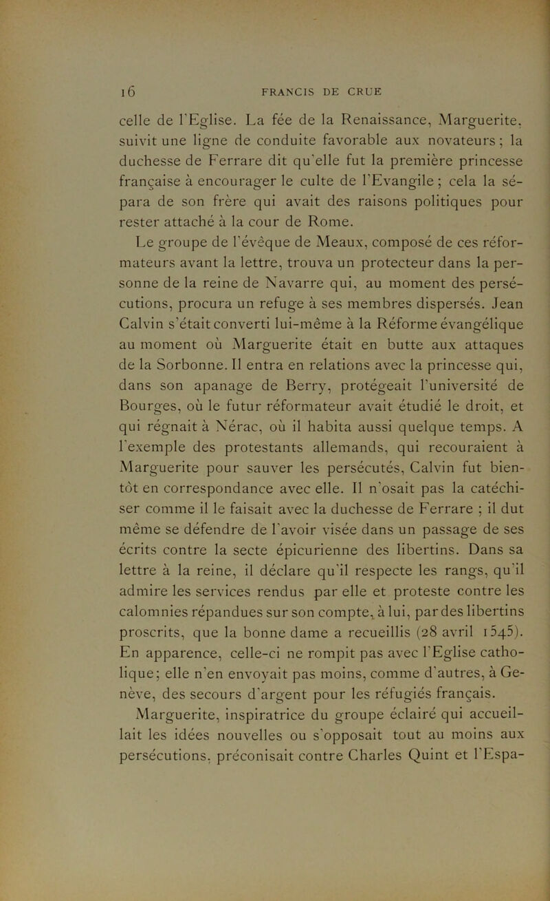 celle de l’Eglise. La fée de la Renaissance, Marguerite, suivit une ligne de conduite favorable aux novateurs ; la duchesse de Ferrare dit qu'elle fut la première princesse française à encourager le culte de l’Evangile ; cela la sé- para de son frère qui avait des raisons politiques pour rester attaché à la cour de Rome. Le groupe de l’évèque de Meaux, composé de ces réfor- mateurs avant la lettre, trouva un protecteur dans la per- sonne de la reine de Navarre qui, au moment des persé- cutions, procura un refuge à ses membres dispersés. Jean Calvin s’était converti lui-même à la Réforme évangélique au moment où Marguerite était en butte aux attaques de la Sorbonne. Il entra en relations avec la princesse qui, dans son apanage de Berry, protégeait l’université de Bourges, où le futur réformateur avait étudié le droit, et qui régnait à Nérac, où il habita aussi quelque temps. A l’exemple des protestants allemands, qui recouraient à Marguerite pour sauver les persécutés, Calvin fut bien- tôt en correspondance avec elle. Il n’osait pas la catéchi- ser comme il le faisait avec la duchesse de Ferrare ; il dut même se défendre de l’avoir visée dans un passage de ses écrits contre la secte épicurienne des libertins. Dans sa lettre à la reine, il déclare qu’il respecte les rangs, qu’il admire les services rendus par elle et proteste contre les calomnies répandues sur son compte,, à lui, par des libertins proscrits, que la bonne dame a recueillis (28 avril i545). En apparence, celle-ci ne rompit pas avec l’Eglise catho- lique; elle n’en envoyait pas moins, comme d’autres, à Ge- nève, des secours d’argent pour les réfugiés français. Marguerite, inspiratrice du groupe éclairé qui accueil- lait les idées nouvelles ou s’opposait tout au moins aux persécutions, préconisait contre Charles Quint et l’Espa-