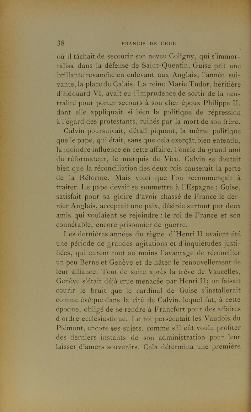 où il tâchait de secourir son neveu Coligny, qui s’immor- talisa dans la défense de Saint-Quentin. Guise prit une brillante revanche en enlevant aux Anglais, l’année sui- vante, la place de Calais. La reine Marie Tudor, héritière d’Edouard VI, avait eu l’imprudence de sortir de la neu- tralité pour porter secours à son cher époux Philippe II, dont elle appliquait si bien la politique de répression à l’égard des protestants, ruinés par la mort de son frère. Calvin poursuivait, détail piquant, la même politique que le pape, qui était, sans que cela exerçât,bien entendu, la moindre influence en cette affaire, l’oncle du grand ami du réformateur, le marquis de Vico. Calvin se doutait bien que la réconciliation des deux rois causerait la perte de la Réforme. Mais voici que l’on recommençait à traiter. Le pape devait se soumettre à l'Espagne ; Guise, satisfait pour sa gloire d’avoir chassé de France le der- nier Anglais, acceptait une paix, désirée surtout par deux amis qui voulaient se rejoindre : le roi de France et son connétable, encore prisonnier de guerre. Les dernières années du règne d’Henri II avaient été une période de grandes agitations et d’inquiétudes justi- fiées, qui eurent tout au moins l'avantage de réconcilier un peu Berne et Genève et de hâter le renouvellement de leur alliance. Tout de suite après la trêve de Vaucelles, Genève s’était déjà crue menacée par Henri II; on faisait courir le bruit que le cardinal de Guise s’installerait comme évêque dans la cité de Calvin, lequel fut, à cette époque, obligé de se rendre à Francfort pour des affaires d’ordre ecclésiastique. Le roi persécutait les Vaudois du Piémont, encore ses sujets, comme s’il eût voulu profiter des derniers instants de son administration pour leur laisser d’amers souvenirs. Cela détermina une première