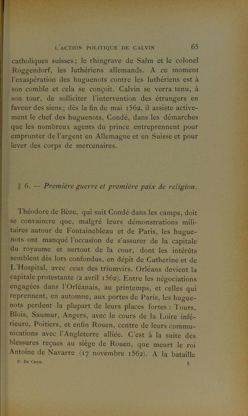 ï l’action politique de CALVIN 65 catholiques suisses; le rhingrave de Salm et le colonel Roggendorf, les luthériens allemands. A ce moment l’exaspération des huguenots contre les luthériens est à son comble et cela se conçoit. Calvin se verra tenu, à son tour, de solliciter l’intervention des étrangers en faveur des siens; dès la fin de mai i5Ô2, il assiste active- ment le chef des huguenots, Condé, dans les démarches que les nombreux agents du prince entreprennent pour emprunter de l’argent en Allemagne et en Suisse et pour lever des corps de mercenaires. §6. — Première guerre et première paix de religion. Théodore de Bèze, qui suit Condé dans les camps, doit se convaincre que, malgré leurs démonstrations mili- taires autour de Fontainebleau et de Paris, les hugue- nots ont manqué l’occasion de s’assurer de la capitale du royaume et surtout de la cour, dont les intérêts semblent dès lors confondus, en dépit de Catherine et de L’Hospital, avec ceux des triumvirs. Orléans devient la capitale protestante (2 avril 1562). Entre les négociations engagées dans l’Orléanais, au printemps, et celles qui reprennent, en automne, aux portes de Paris, les hugue- nots perdent la plupart de leurs places fortes : Tours, Blois, Saumur, Angers, avec le cours de la Loire infé- rieure, Poitiers, et enfin Rouen, centre de leurs commu- nications avec l’Angleterre alliée. C’est à la suite des blessures reçues au siège de Rouen, que meurt le roi Antoine de Navarre (17 novembre i562). A la bataille F. De Crue. c