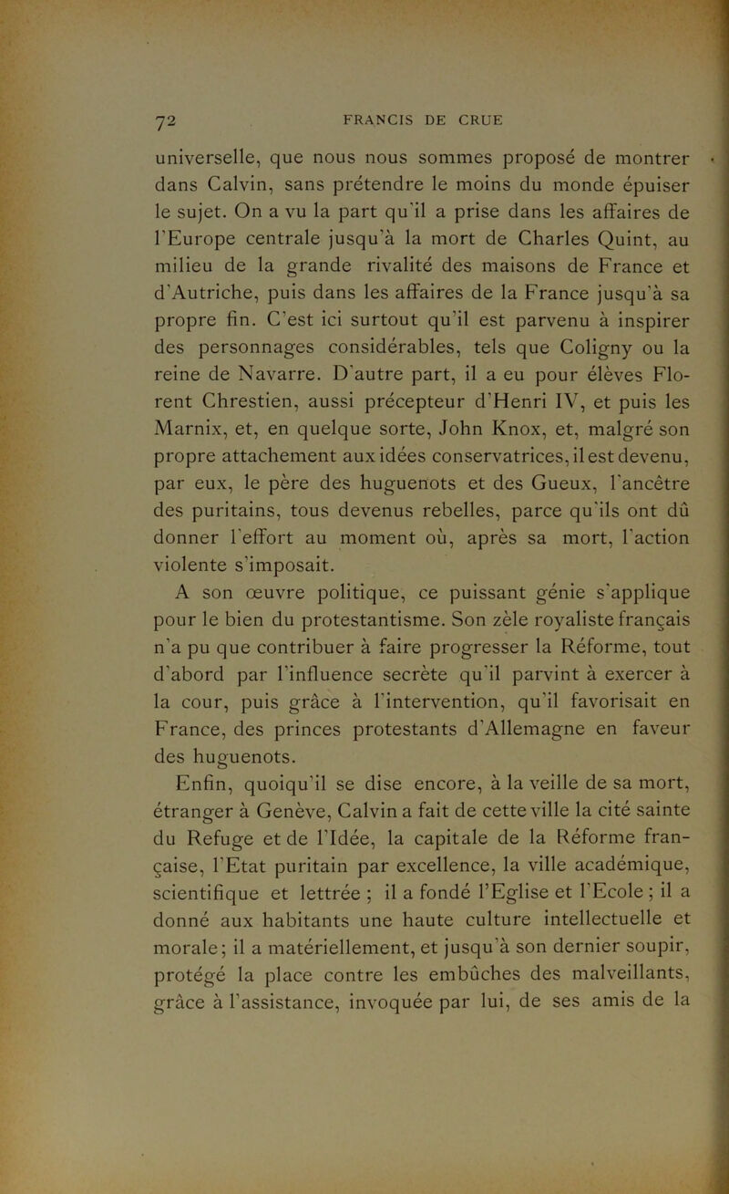 universelle, que nous nous sommes proposé de montrer • dans Calvin, sans prétendre le moins du monde épuiser le sujet. On a vu la part qu’il a prise dans les affaires de l’Europe centrale jusqu’à la mort de Charles Quint, au milieu de la grande rivalité des maisons de France et d’Autriche, puis dans les affaires de la France jusqu’à sa propre fin. C’est ici surtout qu’il est parvenu à inspirer des personnages considérables, tels que Coligny ou la reine de Navarre. D’autre part, il a eu pour élèves Flo- rent Chrestien, aussi précepteur d’Henri IV, et puis les Marnix, et, en quelque sorte, John Knox, et, malgré son propre attachement aux idées conservatrices, il est devenu, par eux, le père des huguenots et des Gueux, l'ancêtre des puritains, tous devenus rebelles, parce qu’ils ont dû donner l’effort au moment où, après sa mort, l’action violente s’imposait. A son oeuvre politique, ce puissant génie s’applique pour le bien du protestantisme. Son zèle royaliste français n’a pu que contribuer à faire progresser la Réforme, tout d’abord par l’influence secrète qu’il parvint à exercer à la cour, puis grâce à l’intervention, qu’il favorisait en France, des princes protestants d’Allemagne en faveur des huguenots. Enfin, quoiqu’il se dise encore, à la veille de sa mort, étranger à Genève, Calvin a fait de cette ville la cité sainte du Refuge et de l’Idée, la capitale de la Réforme fran- çaise, l’Etat puritain par excellence, la ville académique, scientifique et lettrée ; il a fondé l’Eglise et l’Ecole ; il a donné aux habitants une haute culture intellectuelle et morale; il a matériellement, et jusqu’à son dernier soupir, protégé la place contre les embûches des malveillants, grâce à l’assistance, invoquée par lui, de ses amis de la