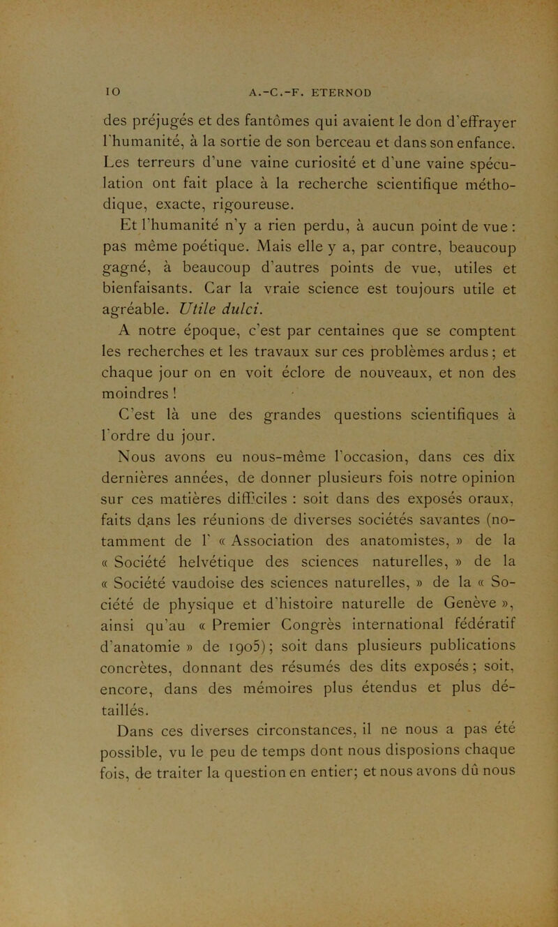 des préjugés et des fantômes qui avaient le don d’effrayer l’humanité, à la sortie de son berceau et dans son enfance. Les terreurs d’une vaine curiosité et d’une vaine spécu- lation ont fait place à la recherche scientifique métho- dique, exacte, rigoureuse. Et l'humanité n’y a rien perdu, à aucun point de vue : pas même poétique. Mais elle y a, par contre, beaucoup gagné, à beaucoup d'autres points de vue, utiles et bienfaisants. Car la vraie science est toujours utile et agréable. Utile dulci. A notre époque, c’est par centaines que se comptent les recherches et les travaux sur ces problèmes ardus ; et chaque jour on en voit éclore de nouveaux, et non des moindres ! C’est là une des grandes questions scientifiques à l'ordre du jour. Nous avons eu nous-même l’occasion, dans ces dix dernières années, de donner plusieurs fois notre opinion sur ces matières difficiles : soit dans des exposés oraux, faits d.ans les réunions de diverses sociétés savantes (no- tamment de 1’ « Association des anatomistes, » de la « Société helvétique des sciences naturelles, » de la « Société vaudoise des sciences naturelles, » de la « So- ciété de physique et d’histoire naturelle de Genève », ainsi qu’au « Premier Congrès international fédératif d’anatomie» de igo5); soit dans plusieurs publications concrètes, donnant des résumés des dits exposés ; soit, encore, dans des mémoires plus étendus et plus dé- taillés. Dans ces diverses circonstances, il ne nous a pas été possible, vu le peu de temps dont nous disposions chaque fois, de traiter la question en entier; et nous avons dû nous