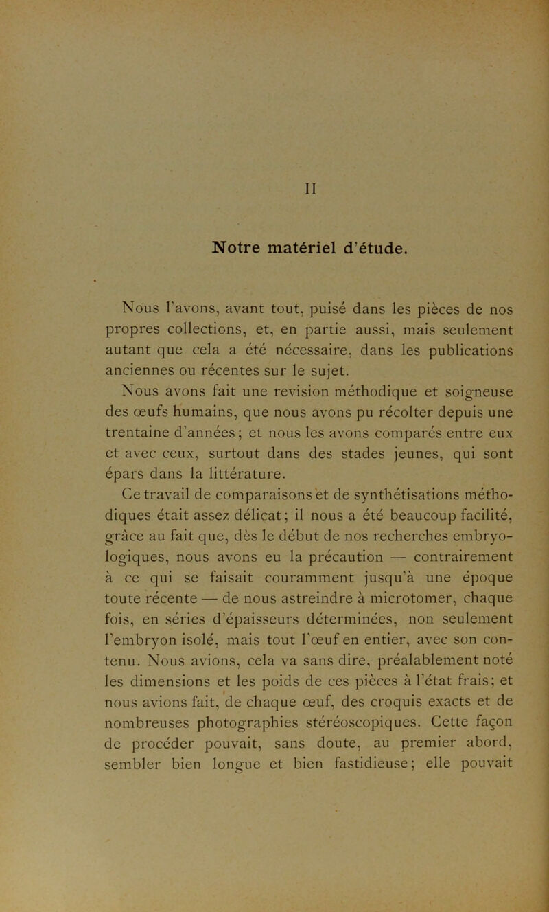 Notre matériel d’étude. Nous l'avons, avant tout, puisé dans les pièces de nos propres collections, et, en partie aussi, mais seulement autant que cela a été nécessaire, dans les publications anciennes ou récentes sur le sujet. Nous avons fait une révision méthodique et soigneuse des œufs humains, que nous avons pu récolter depuis une trentaine d'années; et nous les avons comparés entre eux et avec ceux, surtout dans des stades jeunes, qui sont épars dans la littérature. Ce travail de comparaisons et de synthétisations métho- diques était assez délicat; il nous a été beaucoup facilité, grâce au fait que, dès le début de nos recherches embryo- logiques, nous avons eu la précaution — contrairement à ce qui se faisait couramment jusqu'à une époque toute récente — de nous astreindre à microtomer, chaque fois, en séries d'épaisseurs déterminées, non seulement l’embryon isolé, mais tout l'œuf en entier, avec son con- tenu. Nous avions, cela va sans dire, préalablement noté les dimensions et les poids de ces pièces à l'état frais; et nous avions fait, de chaque œuf, des croquis exacts et de nombreuses photographies stéréoscopiques. Cette façon de procéder pouvait, sans doute, au premier abord, sembler bien longue et bien fastidieuse ; elle pouvait