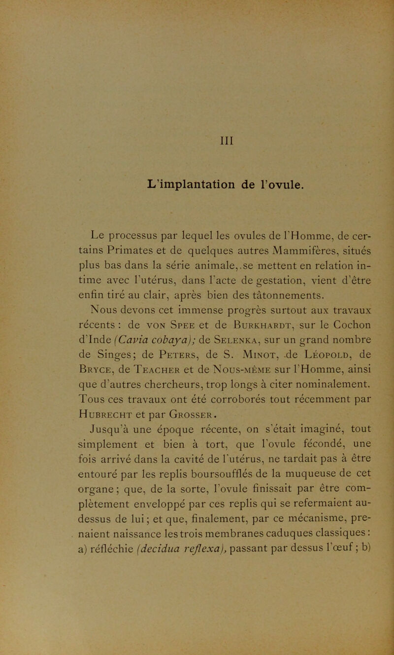 III L’implantation de l’ovule. Le processus par lequel les ovules de l'Homme, de cer- tains Primates et de quelques autres Mammifères, situés plus bas dans la série animale,.se mettent en relation in- time avec l’utérus, dans l'acte de gestation, vient d’être enfin tiré au clair, après bien des tâtonnements. Nous devons cet immense progrès surtout aux travaux récents : de von Spee et de Burkhardt, sur le Cochon d'Inde (Cavia cobaya); de Selenka, sur un grand nombre de Singes; de Peters, de S. Minot, -de Léopold, de Bryce, de Teacher et de Nous-même sur l’Homme, ainsi que d'autres chercheurs, trop longs à citer nominalement. Tous ces travaux ont été corroborés tout récemment par Hubrecht et par Grosser. Jusqu'à une époque récente, on s'était imaginé, tout simplement et bien à tort, que l'ovule fécondé, une fois arrivé dans la cavité de l'utérus, ne tardait pas à être entouré par les replis boursoufflés de la muqueuse de cet organe ; que, de la sorte, l'ovule finissait par être com- plètement enveloppé par ces replis qui se refermaient au- dessus de lui ; et que, finalement, par ce mécanisme, pre- naient naissance les trois membranes caduques classiques : a) réfléchie (decidua reflexa), passant par dessus l’œuf ; b)