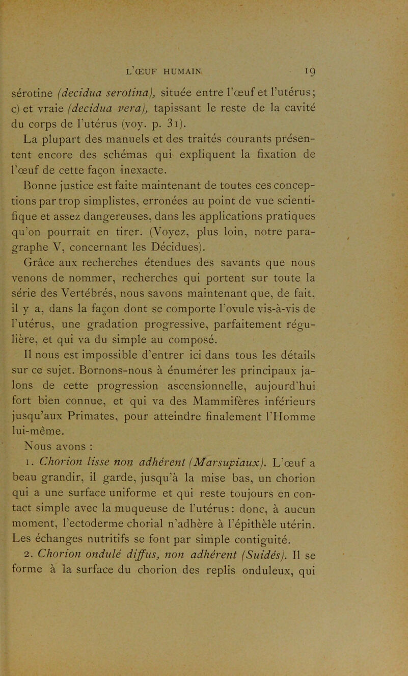 sérotine (decidua serotina), située entre l’œuf et l’utérus; c) et vraie (decidua vera), tapissant le reste de la cavité clu corps de l'utérus (voy. p. 3i). La plupart des manuels et des traités courants présen- tent encore des schémas qui expliquent la fixation de l’œuf de cette façon inexacte. Bonne justice est faite maintenant de toutes ces concep- tions par trop simplistes, erronées au point de vue scienti- fique et assez dangereuses, dans les applications pratiques qu'on pourrait en tirer. (Voyez, plus loin, notre para- graphe V, concernant les Décidues). Grâce aux recherches étendues des savants que nous venons de nommer, recherches qui portent sur toute la série des Vertébrés, nous savons maintenant que, de fait, il y a, dans la façon dont se comporte l’ovule vis-à-vis de l'utérus, une gradation progressive, parfaitement régu- lière, et qui va du simple au composé. Il nous est impossible d’entrer ici dans tous les détails sur ce sujet. Bornons-nous à énumérer les principaux ja- lons de cette progression ascensionnelle, aujourd'hui fort bien connue, et qui va des Mammifères inférieurs jusqu’aux Primates, pour atteindre finalement l'Homme lui-même. Nous avons : 1. Chorion lisse non adhérent (Marsupiaux). L’œuf a beau grandir, il garde, jusqu'à la mise bas, un chorion qui a une surface uniforme et qui reste toujours en con- tact simple avec la muqueuse de l'utérus: donc, à aucun moment, l’ectoderme chorial n’adhère à l’épithèle utérin. Les échanges nutritifs se font par simple contiguité. 2. Chorion ondulé diffus, non adhérent (Suidés). Il se forme à la surface du chorion des replis onduleux, qui