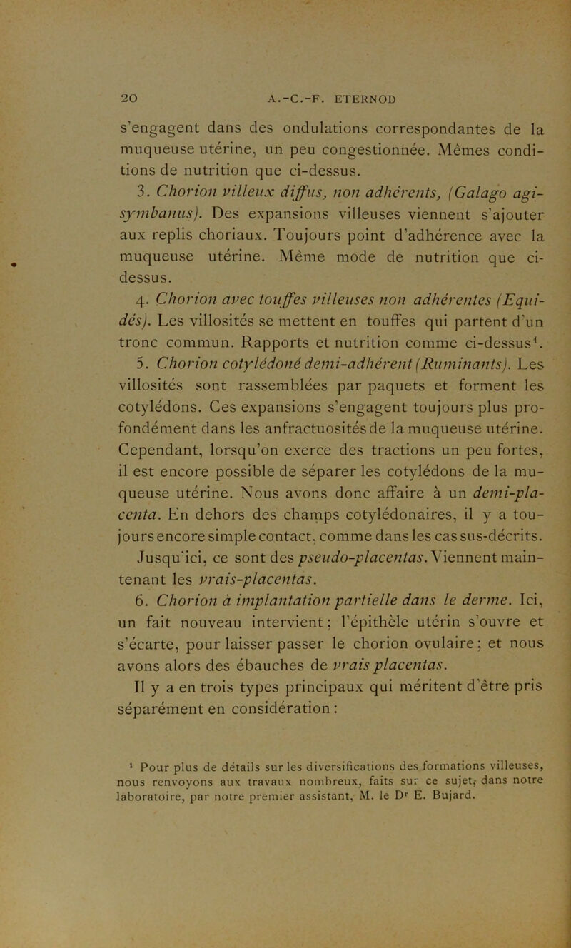 s’engagent dans des ondulations correspondantes de la muqueuse utérine, un peu congestionnée. Mêmes condi- tions de nutrition que ci-dessus. 3. Chorion villeux diffus, non adhérents, (Galago agi- symbanus). Des expansions villeuses viennent s’ajouter aux replis choriaux. Toujours point d’adhérence avec la muqueuse utérine. Même mode de nutrition que ci- dessus. 4. Çhorion avec touffes villeuses non adhérentes (Equi- dés). Les villosités se mettent en touffes qui partent d'un tronc commun. Rapports et nutrition comme ci-dessus1. 5. C horion cotylédoné demi-adhérent (Ruminants). Les villosités sont rassemblées par paquets et forment les cotylédons. Ces expansions s’engagent toujours plus pro- fondément dans les anfractuosités de la muqueuse utérine. Cependant, lorsqu’on exerce des tractions un peu fortes, il est encore possible de séparer les cotylédons de la mu- queuse utérine. Nous avons donc affaire à un demi-pla- centa. En dehors des champs cotylédonaires, il y a tou- jours encore simple contact, comme dans les cas sus-décrits. Jusqu'ici, ce sont des pseudo-placentas. Viennent main- tenant les vrais-placentas. 6. Chorion à implantation partielle dans le derme. Ici, un fait nouveau intervient ; l’épithèle utérin s’ouvre et s'écarte, pour laisser passer le chorion ovulaire; et nous avons alors des ébauches de vrais placentas. Il y a en trois types principaux qui méritent d'être pris séparément en considération : 1 Pour plus de détails sur les diversifications des formations villeuses, nous renvoyons aux travaux nombreux, faits sur ce sujet,- dans notre laboratoire, par notre premier assistant, M. le Dr E. Bujard.