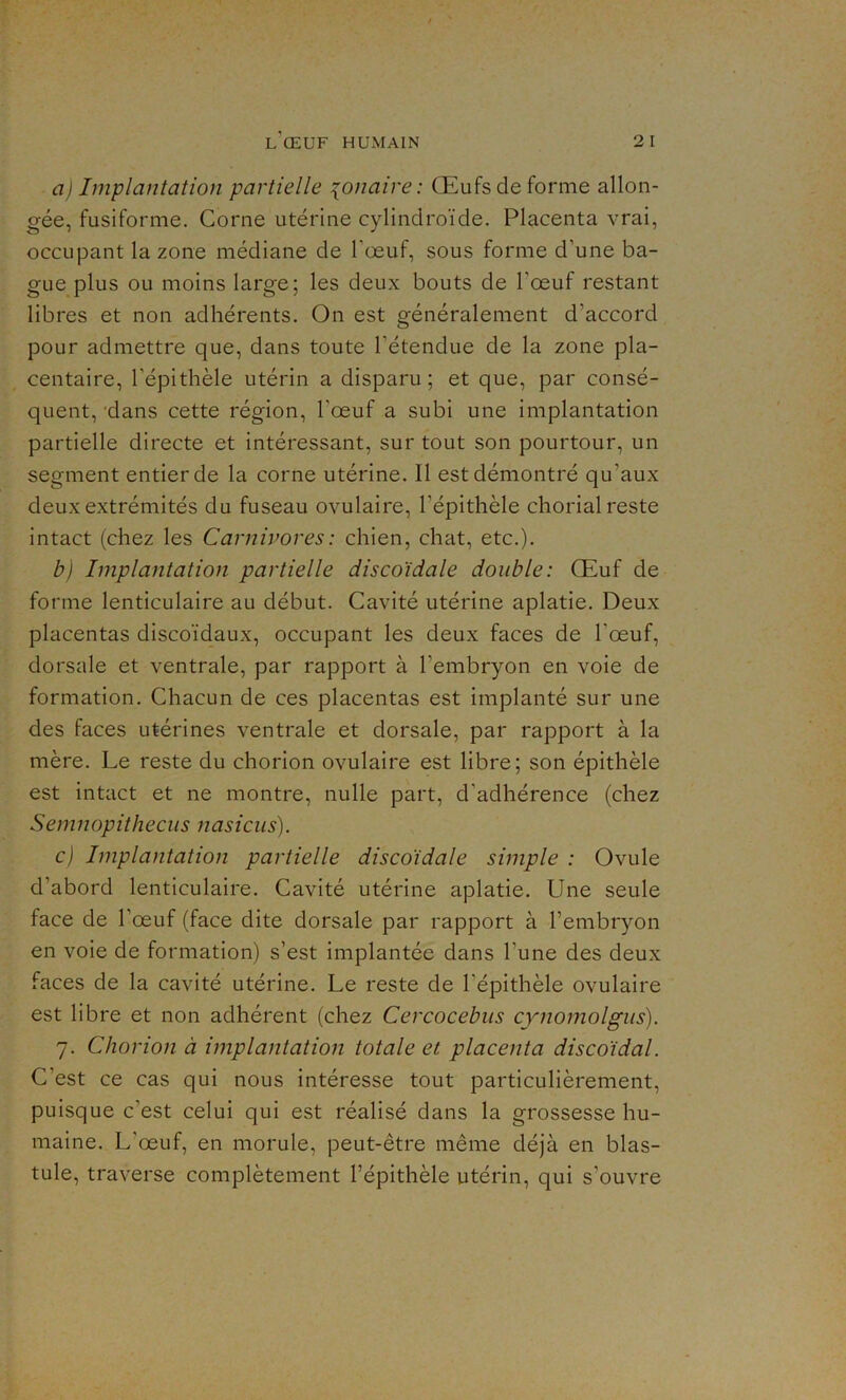 a) Implantation partielle {o/iaire : Œufs de forme allon- gée, fusiforme. Corne utérine cylindroïde. Placenta vrai, occupant la zone médiane de l'œuf, sous forme d'une ba- gue plus ou moins large; les deux bouts de l'œuf restant libres et non adhérents. On est généralement d'accord pour admettre que, dans toute l’étendue de la zone pla- centaire, l'épithèle utérin a disparu; et que, par consé- quent, dans cette région, l'œuf a subi une implantation partielle directe et intéressant, sur tout son pourtour, un segment entier de la corne utérine. Il est démontré qu'aux deux extrémités du fuseau ovulaire, l’épithèle chorial reste intact (chez les Carnivores : chien, chat, etc.). b) Implantation partielle discoïdale double: Œuf de forme lenticulaire au début. Cavité utérine aplatie. Deux placentas discoïdaux, occupant les deux faces de l'œuf, dorsale et ventrale, par rapport à l'embryon en voie de formation. Chacun de ces placentas est implanté sur une des faces utérines ventrale et dorsale, par rapport à la mère. Le reste du chorion ovulaire est libre; son épithèle est intact et ne montre, nulle part, d'adhérence (chez Semnopithecus nasicus). c) Implantation partielle discoïdale simple : Ovule d’abord lenticulaire. Cavité utérine aplatie. Une seule face de l’œuf (face dite dorsale par rapport à l’embryon en voie de formation) s’est implantée dans l une des deux faces de la cavité utérine. Le reste de l’épithèle ovulaire est libre et non adhérent (chez Cercocebus cynomolgus). 7. Chorion à implantation totale et placenta discoïdal. C’est ce cas qui nous intéresse tout particulièrement, puisque c’est celui qui est réalisé dans la grossesse hu- maine. L’œuf, en morule, peut-être même déjà en blas- tule, traverse complètement l’épithèle utérin, qui s’ouvre