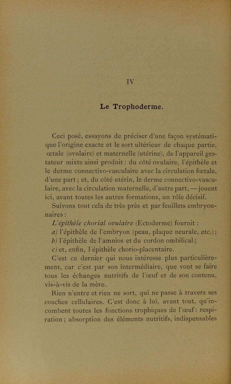 Le Trophoderme. Ceci posé, essayons de préciser cl’une façon systémati- que l’origine exacte et le sort ultérieur de chaque partie, œtale (ovulaire) et maternelle (utérine), de l'appareil ges- tateur mixte ainsi produit : du côté ovulaire, l’épithèle et le derme connectivo-vasculaire avec la circulation fœtale, d’une part ; et, du côté utérin, le derme connectivo-vascu- laire, avec la circulation maternelle, d’autre part, — jouent ici, avant toutes les autres formations, un rôle décisif. Suivons tout cela de très près et par feuillets embryon- naires : L’épithèle chorial ovulaire (Ectoderme) fournit : a) l’épithèle de l’embryon (peau, plaque neurale, etc.); b) l’épithèle de l'amnios et du cordon ombilical; c) et, enfin, l'épithèle chorio-placentaire. C’est ce dernier qui nous intéresse plus particulière- ment, car c’est par son intermédiaire, que vont se faire tous les échanges nutritifs de l’œuf et de son contenu, vis-à-vis de la mère. Rien n’entre et rien ne sort, qui ne passe à travers ses couches cellulaires. C’est donc à lui, avant tout, qu in- combent toutes les fonctions trophiques de l’œuf : respi- ration ; absorption des éléments nutritifs, indispensables