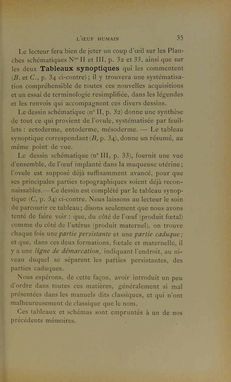 Le lecteur fera bien de jeter un coup d’œil sur les Plan- ches schématiques Nos II et III, p. 32 et 33, ainsi que sur les deux Tableaux synoptiques qui les commentent (B. et C., p. 3 4 ci-contre) ; il y trouvera une systématisa- tion compréhensible de toutes ces nouvelles acquisitions et un essai de terminologie resimplifiée, dans les légendes et les renvois qui accompagnent ces divers dessins. Le dessin schématique (n° II, p. 32) donne une synthèse de tout ce qui provient de l'ovule, systématisée par feuil- lets : ectoderme, entoderme, mésoderme. — Le tableau synoptique correspondant^ p. 34), donne un résumé, au même point de vue. Le dessin schématique (n° III, p. 33), fournit une vue d'ensemble, de l’œuf implanté dans la muqueuse utérine; l’ovule est supposé déjà suffisamment avancé, pour que ses principales parties topographiques soient déjà recon- naissables.— Ce dessin est complété par le tableau synop- tique (C, p. 34) ci-contre. Nous laissons au lecteur le soin de parcourir ce tableau; disons seulement que nous avons tenté de faire voir : que, du côté de l’œuf (produit fœtal) comme du côté de l'utérus (produit maternel), on trouve chaque fois unq partie persistante et une partie caduque; et que, dans ces deux formations, fœtale et maternelle, il y a une ligne de démarcation, indiquant l'endroit, au ni- veau duquel se séparent les parties persistantes, des parties caduques. Nous espérons, de cette façon, avoir introduit un peu d'ordre dans toutes ces matières, généralement si mal présentées dans les manuels dits classiques, et qui n’ont malheureusement de classique que le nom. Ces tableaux et schémas sont empruntés à un de nos précédents mémoires.