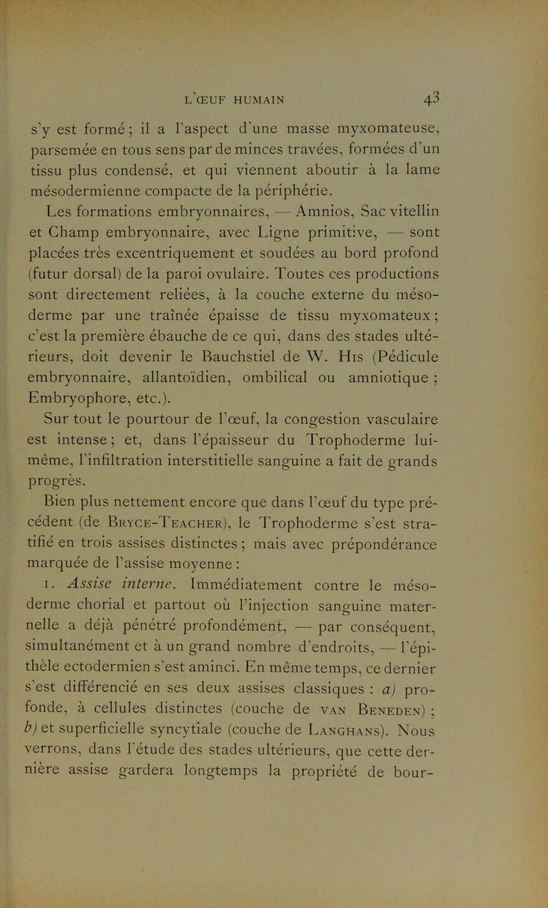 s’y est formé; il a l'aspect d’une masse myxomateuse, parsemée en tous sens par de minces travées, formées d’un tissu plus condensé, et qui viennent aboutir à la lame mésodermienne compacte de la périphérie. Les formations embryonnaires, — Amnios, Sac vitellin et Champ embryonnaire, avec Ligne primitive, — sont placées très excentriquement et soudées au bord profond (futur dorsal) de la paroi ovulaire. Toutes ces productions sont directement reliées, à la couche externe du méso- derme par une traînée épaisse de tissu myxomateux ; c’est la première ébauche de ce qui, dans des stades ulté- rieurs, doit devenir le Bauchstiel de W. His (Pédicule embryonnaire, allantoïdien, ombilical ou amniotique ; Embryophore, etc.). Sur tout le pourtour de l’œuf, la congestion vasculaire est intense; et, dans l’épaisseur du Trophoderme lui- même, l'infiltration interstitielle sanguine a fait de grands progrès. Bien plus nettement encore que dans l’œuf du type pré- cédent (de Bryce-Teacher), le Trophoderme s’est stra- tifié en trois assises distinctes ; mais avec prépondérance marquée de l’assise moyenne : 1. Assise interne. Immédiatement contre le méso- derme chorial et partout où l'injection sanguine mater- nelle a déjà pénétré profondément, — par conséquent, simultanément et à un grand nombre d’endroits, — l’épi- thèle ectodermien s’est aminci. En même temps, ce dernier s'est différencié en ses deux assises classiques : a) pro- fonde, à cellules distinctes (couche de van Beneden) ; b) et superficielle syncytiale (couche de Langhans). Nous verrons, dans l'étude des stades ultérieurs, que cette der- nière assise gardera longtemps la propriété de bour-