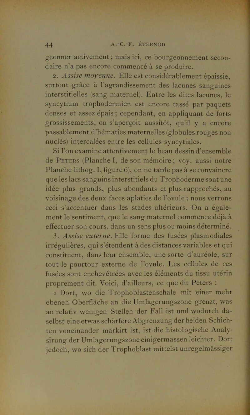 geonner activement ; mais ici, ce bourgeonnement secon- daire n'a pas encore commencé à se produire. 2. Assise moyenne. Elle est considérablement épaissie, surtout grâce à l'agrandissement des lacunes sanguines interstitielles (sang maternel). Entre les dites lacunes, le syncytium trophodermien est encore tassé par paquets denses et assez épais ; cependant, en appliquant de forts grossissements, on s'aperçoit aussitôt, qu’il y a encore passablement d'hématies maternelles (globules rouges non nuclés) intercalées entre les cellules syncytiales. Si l’on examine attentivement le beau dessin d’ensemble de Peters (Planche I, de son mémoire ; voy. aussi notre Planche lithog. I, figure 6), on ne tarde pas à se convaincre que les lacs sanguins interstitiels du Trophoderme sont une idée plus grands, plus abondants et plus rapprochés, au voisinage des deux faces aplaties de l’ovule ; nous verrons ceci s’accentuer dans les stades ultérieurs. On a égale- ment le sentiment, que le sang maternel commence déjà à effectuer son cours, dans un sens plus ou moins déterminé. 3. Assise externe. Elle forme des fusées plasmodiales irrégulières, qui s’étendent à des distances variables et qui constituent, dans leur ensemble, une sorte d’auréole, sur tout le pourtour externe de l'ovule. Les cellules de ces fusées sont enchevêtrées avec les éléments du tissu utérin proprement dit. Voici, d’ailleurs, ce que dit Peters : « Dort, wo die Trophoblastenschale mit einer mehr ebenen Oberflàche an die Umlagerungszone grenzt, was an relativ wenmen Stellen der Fall ist und wodurch da- selbst eineetwasschârfere Abgrenzung derbeiden Schich- ten voneinander markirt ist, ist die histologische Analy- sirung der Umlagerungszone einigermassen leichter. Dort jedoch, wo sich der Trophoblast mittelst unregelmàssiger