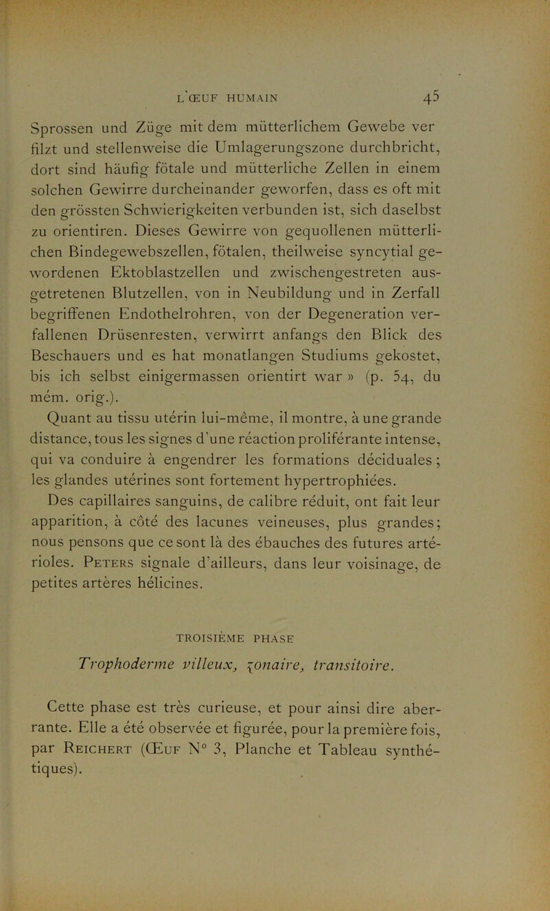 Sprossen und Züge mit dem mütterlichem Gewebe ver fllzt und stellenweise die Umlagerungszone durchbricht, dort sind hàufig fôtale und miitterliche Zellen in einem solchen Gewirre durcheinander geworfen, dass es oft mit den grôssten Schwierigkeiten verbunden ist, sich daselbst zu orientiren. Dieses Gewirre von gequollenen mütterli- chen Bindegewebszellen, fôtalen, theilweise syncytial ge- wordenen Ektoblastzellen und zwischengestreten aus- getretenen Blutzellen, von in Neubildung und in Zerfall begriffenen Endothelrohren, von der Degeneration ver- fallenen Drüsenresten, verwirrt anfangs den Blick des Beschauers und es hat monatlangen Studiums gekostet, bis ich selbst einigermassen orientirt war » (p. 5q, du mém. orig.). Quant au tissu utérin lui-même, il montre, à une grande distance, tous les signes d'une réaction proliférante intense, qui va conduire à engendrer les formations déciduales ; les glandes utérines sont fortement hypertrophiées. Des capillaires sanguins, de calibre réduit, ont fait leur apparition, à côté des lacunes veineuses, plus grandes; nous pensons que ce sont là des ébauches des futures arté- rioles. Peters signale d'ailleurs, dans leur voisinage, de petites artères hélicines. TROISIÈME PHASE Trophoderme villeux, {onaire, transitoire. Cette phase est très curieuse, et pour ainsi dire aber- rante. Elle a été observée et figurée, pour la première fois, par Reichert (Œuf N° 3, Planche et Tableau synthé- tiques).