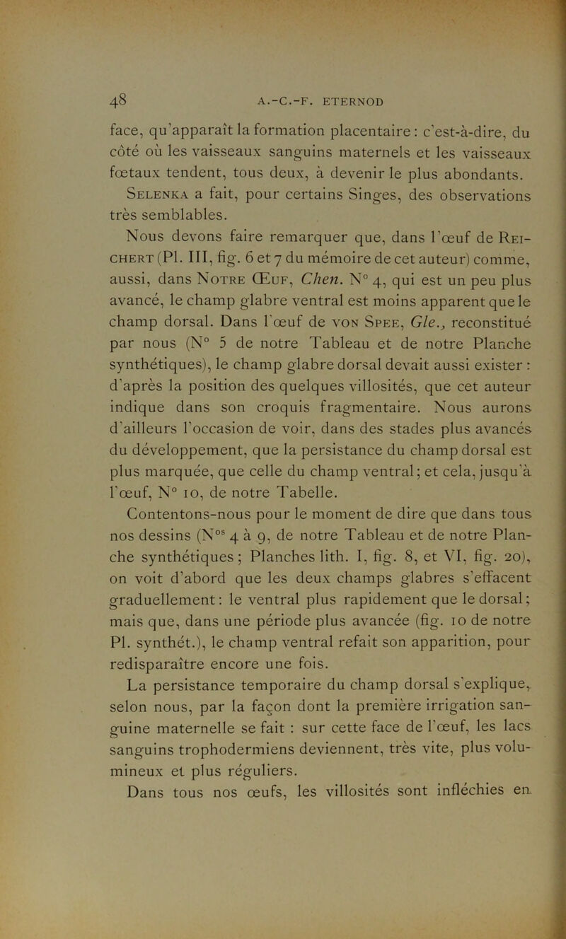 face, qu'apparaît la formation placentaire: c’est-à-dire, du côté où les vaisseaux sanguins maternels et les vaisseaux foetaux tendent, tous deux, à devenir le plus abondants. Selenka a fait, pour certains Singes, des observations très semblables. Nous devons faire remarquer que, dans l’œuf de Rei- chert (PI. III, fig. 6 et 7 du mémoire de cet auteur) comme, aussi, dans Notre Œuf, Chen. N° 4, qui est un peu plus avancé, le champ glabre ventral est moins apparent que le champ dorsal. Dans l'œuf de von Spee, Gle.} reconstitué par nous (N° 5 de notre Tableau et de notre Planche synthétiques), le champ glabre dorsal devait aussi exister : d'après la position des quelques villosités, que cet auteur indique dans son croquis fragmentaire. Nous aurons d'ailleurs l’occasion de voir, dans des stades plus avancés du développement, que la persistance du champ dorsal est plus marquée, que celle du champ ventral; et cela, jusqu'à l’œuf, N° 10, de notre Tabelle. Contentons-nous pour le moment de dire que dans tous nos dessins (Nos 4 à 9, de notre Tableau et de notre Plan- che synthétiques; Planches lith. I, fig. 8, et VI, fig. 20), on voit d’abord que les deux champs glabres s'effacent graduellement: le ventral plus rapidement que le dorsal; mais que, dans une période plus avancée (fig. 10 de notre PI. synthét.), le champ ventral refait son apparition, pour redisparaître encore une fois. La persistance temporaire du champ dorsal s’explique, selon nous, par la façon dont la première irrigation san- guine maternelle se fait : sur cette face de 1 œuf, les lacs sanguins trophodermiens deviennent, très vite, plus volu- mineux et plus réguliers. Dans tous nos œufs, les villosités sont infléchies en