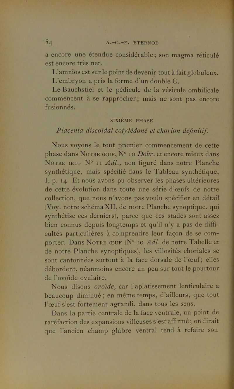 a encore une étendue considérable; son magma réticulé est encore très net. L'amnios est sur le point de devenir tout à fait globuleux. L'embryon a pris la forme d'un double C. Le Bauchstiel et le pédicule de la vésicule ombilicale commencent à se rapprocher; mais ne sont pas encore fusionnés. SIXIÈME PHASE Placenta discoïdal cotylédoné et chorion définitif. Nous voyons le tout premier commencement de cette phase dans Notre œuf, N° 10 Dobr. et encore mieux dans Notre œuf N° i i Adl., non figuré dans notre Planche synthétique, mais spécifié dans le Tableau synthétique, I, p. 14. Et nous avons pu observer les phases ultérieures de cette évolution dans toute une série d’œufs de notre collection, que nous n’avons pas voulu spécifier en détail (Voy. notre schémaXII, de notre Planche synoptique, qui synthétise ces derniers), parce que ces stades sont assez bien connus depuis longtemps et qu’il n'y a pas de diffi- cultés particulières à comprendre leur façon de se com- porter. Dans Notre œuf (N° 10 Adl. de notre Tabelle et de notre Planche synoptiques), les villosités choriales se sont cantonnées surtout à la face dorsale de l’œuf; elles débordent, néanmoins encore un peu sur tout le pourtour de l'ovoïde ovulaire. Nous disons ovoïde, car l'aplatissement lenticulaire a beaucoup diminué; en même temps, d'ailleurs, que tout l’œuf s’est fortement agrandi, dans tous les sens. Dans la partie centrale de la face ventrale, un point de raréfaction des expansions villeuses s’est affirmé ; on dirait que l'ancien champ glabre ventral tend à refaire son