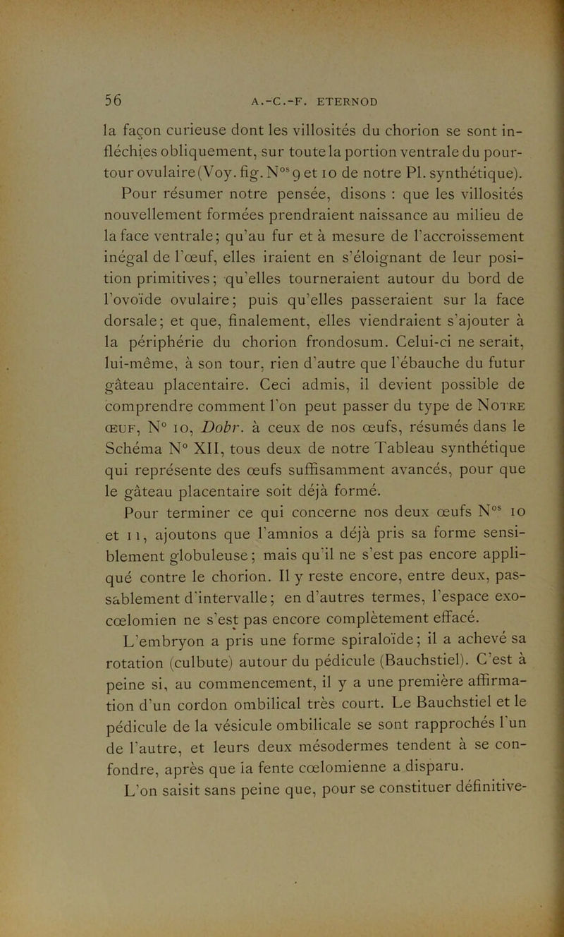 la façon curieuse dont les villosités du chorion se sont in- fléchies obliquement, sur toute la portion ventrale du pour- tour ovulaire (Voy. fig. Nos 9 et 10 de notre PL synthétique). Pour résumer notre pensée, disons : que les villosités nouvellement formées prendraient naissance au milieu de la face ventrale ; qu’au fur et à mesure de l’accroissement inégal de l’œuf, elles iraient en s’éloignant de leur posi- tion primitives; qu'elles tourneraient autour du bord de l’ovoïde ovulaire; puis qu’elles passeraient sur la face dorsale; et que, finalement, elles viendraient s'ajouter à la périphérie du chorion frondosum. Celui-ci ne serait, lui-même, à son tour, rien d'autre que l'ébauche du futur gâteau placentaire. Ceci admis, il devient possible de comprendre comment l'on peut passer du type de Notre œuf, N° 10, Dobr. à ceux de nos œufs, résumés dans le Schéma N° XII, tous deux de notre Tableau synthétique qui représente des œufs suffisamment avancés, pour que le gâteau placentaire soit déjà formé. Pour terminer ce qui concerne nos deux œufs Nos 10 et 11, ajoutons que l'amnios a déjà pris sa forme sensi- blement globuleuse; mais qu'il ne s’est pas encore appli- qué contre le chorion. Il y reste encore, entre deux, pas- sablement d'intervalle ; en d’autres termes, l'espace exo- cœlomien ne s’est pas encore complètement effacé. L’embryon a pris une forme spiraloïde; il a achevé sa rotation (culbute) autour du pédicule (Bauchstiel). C’est à peine si, au commencement, il y a une première affirma- tion d’un cordon ombilical très court. Le Bauchstiel et le pédicule de la vésicule ombilicale se sont rapprochés l'un de l’autre, et leurs deux mésodermes tendent à se con- fondre, après que ia fente cœlomienne a disparu. L’on saisit sans peine que, pour se constituer définitive-