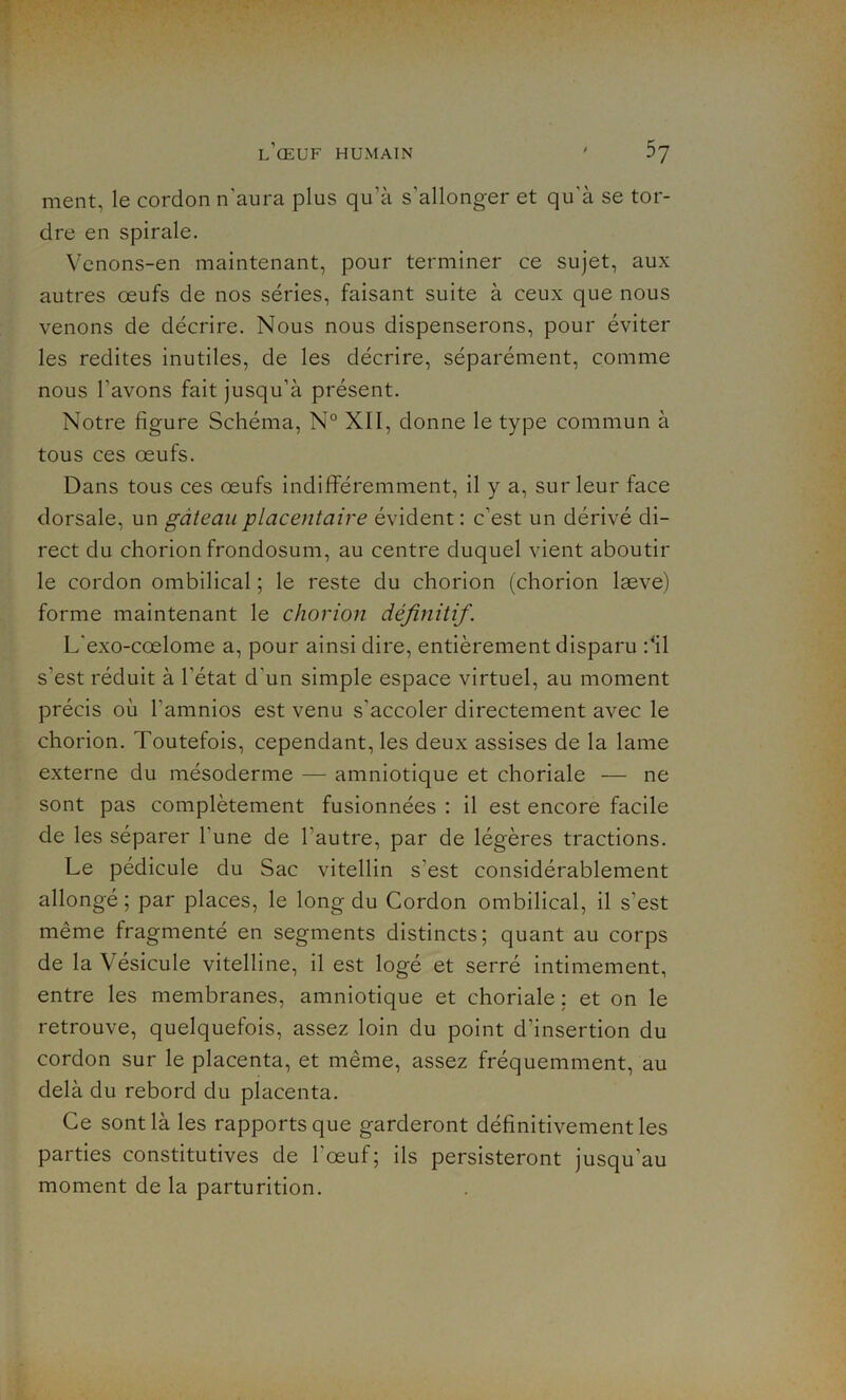 ment, le cordon n'aura plus qu’à s’allonger et qu’à se tor- dre en spirale. Venons-en maintenant, pour terminer ce sujet, aux autres œufs de nos séries, faisant suite à ceux que nous venons de décrire. Nous nous dispenserons, pour éviter les redites inutiles, de les décrire, séparément, comme nous l'avons fait jusqu’à présent. Notre figure Schéma, N° XII, donne le type commun à tous ces œufs. Dans tous ces œufs indifféremment, il y a, sur leur face dorsale, un gâteau placentaire évident : c'est un dérivé di- rect du chorion frondosum, au centre duquel vient aboutir le cordon ombilical ; le reste du chorion (chorion læve) forme maintenant le chorion définitif. L'exo-cœlome a, pour ainsi dire, entièrement disparu :4il s'est réduit à l'état d'un simple espace virtuel, au moment précis où l’amnios est venu s’accoler directement avec le chorion. Toutefois, cependant, les deux assises de la lame externe du mésoderme — amniotique et choriale — ne sont pas complètement fusionnées : il est encore facile de les séparer l'une de l’autre, par de légères tractions. Le pédicule du Sac vitellin s'est considérablement allongé ; par places, le long du Cordon ombilical, il s’est même fragmenté en segments distincts; quant au corps de la Vésicule vitelline, il est logé et serré intimement, entre les membranes, amniotique et choriale : et on le retrouve, quelquefois, assez loin du point d’insertion du cordon sur le placenta, et même, assez fréquemment, au delà du rebord du placenta. Ce sont là les rapports que garderont définitivement les parties constitutives de l'œuf; ils persisteront jusqu'au moment de la parturition.