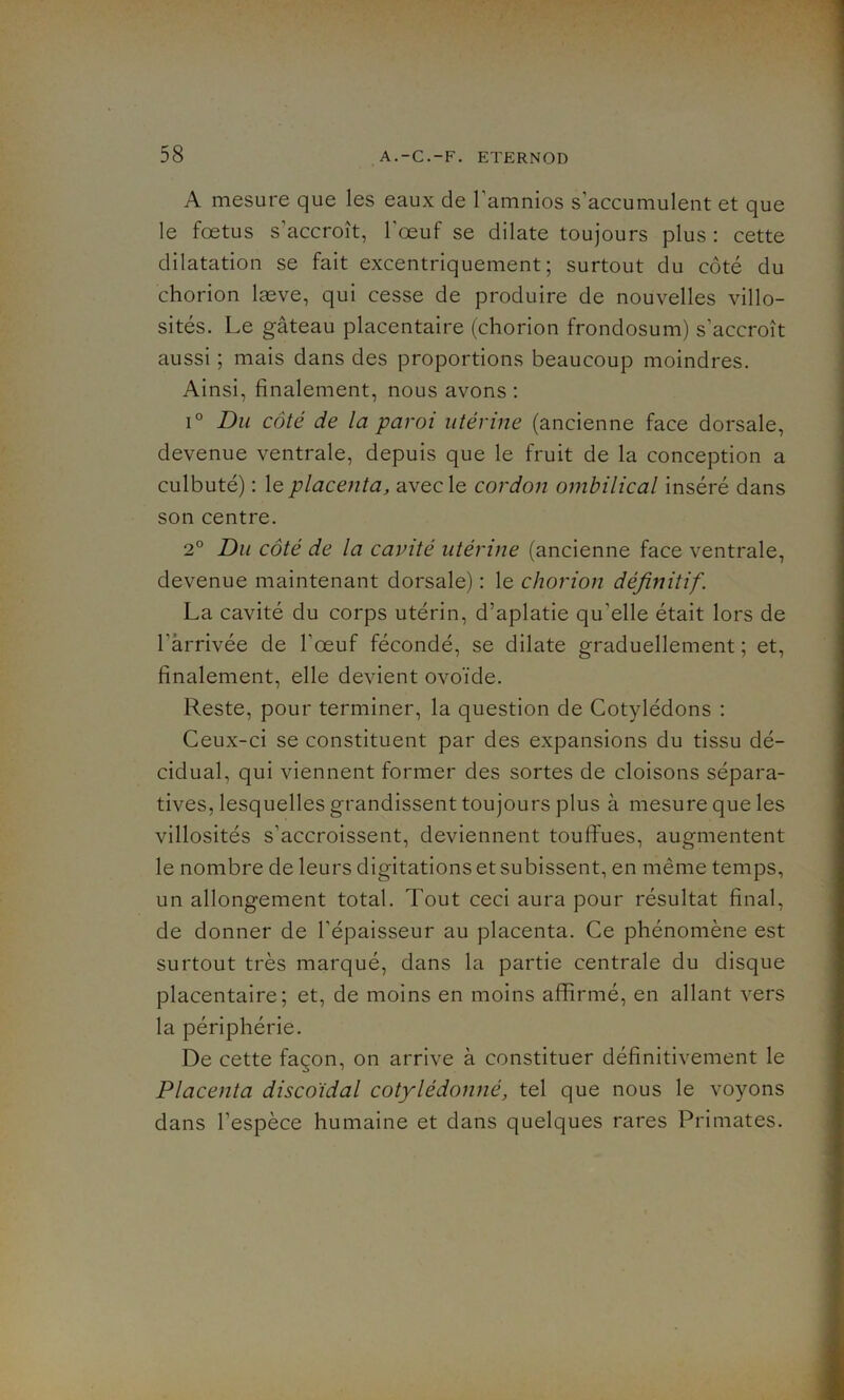 A mesure que les eaux de l’amnios s'accumulent et que le foetus s’accroît, l'œuf se dilate toujours plus : cette dilatation se fait excentriquement; surtout du côté du chorion læve, qui cesse de produire de nouvelles villo- sités. Le gâteau placentaire (chorion frondosum) s’accroît aussi ; mais dans des proportions beaucoup moindres. Ainsi, finalement, nous avons : i° Du côté de la paroi utérine (ancienne face dorsale, devenue ventrale, depuis que le fruit de la conception a culbuté) : le placenta, avec le cordon ombilical inséré dans son centre. 2° Du côté de la cavité utérine (ancienne face ventrale, devenue maintenant dorsale) : le chorion définitif. La cavité du corps utérin, d’aplatie qu'elle était lors de l’arrivée de l'œuf fécondé, se dilate graduellement ; et, finalement, elle devient ovoïde. Reste, pour terminer, la question de Cotylédons : Ceux-ci se constituent par des expansions du tissu dé- cidual, qui viennent former des sortes de cloisons sépara- tives, lesquelles grandissent toujours plus à mesure que les villosités s’accroissent, deviennent touffues, augmentent le nombre de leurs digitations et subissent, en même temps, un allongement total. Tout ceci aura pour résultat final, de donner de l'épaisseur au placenta. Ce phénomène est surtout très marqué, dans la partie centrale du disque placentaire; et, de moins en moins affirmé, en allant vers la périphérie. De cette façon, on arrive à constituer définitivement le Placenta discoïdal cotylédonné, tel que nous le voyons dans l’espèce humaine et dans quelques rares Primates.