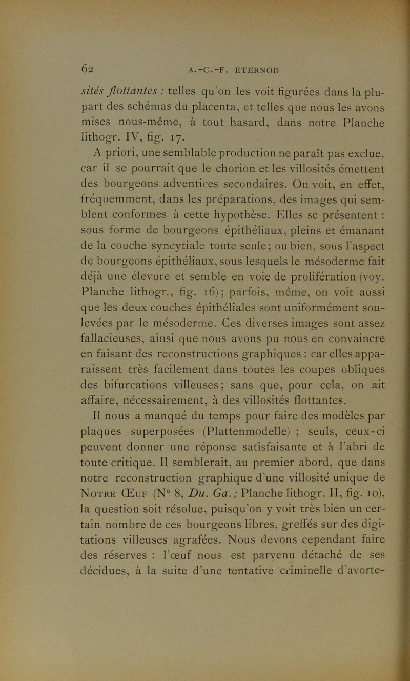 Ô2 sites Jlottantes : telles qu'on les voit figurées dans la plu- part des schémas du placenta, et telles que nous les avons mises nous-même, à tout hasard, dans notre Planche lithogr. IV, fig. 17. A priori, une semblable production ne paraît pas exclue, car il se pourrait que le chorion et les villosités émettent des bourgeons adventices secondaires. On voit, en effet, fréquemment, dans les préparations, des images qui sem- blent conformes à cette hypothèse. Elles se présentent : sous forme de bourgeons épithéliaux, pleins et émanant de la couche syncytiale toute seule; ou bien, sous l'aspect de bourgeons épithéliaux, sous lesquels le mésoderme fait déjà une élevure et semble en voie de prolifération (voy. Planche lithogr., fig. 16); parfois, même, on voit aussi que les deux couches épithéliales sont uniformément sou- levées par le mésoderme. Ces diverses images sont assez fallacieuses, ainsi que nous avons pu nous en convaincre en faisant des reconstructions graphiques : car elles appa- raissent très facilement dans toutes les coupes obliques des bifurcations villeuses ; sans que, pour cela, on ait affaire, nécessairement, à des villosités flottantes. Il nous a manqué du temps pour faire des modèles par plaques superposées (Plattenmodelle) ; seuls, ceux-ci peuvent donner une réponse satisfaisante et à l’abri de toute critique. Il semblerait, au premier abord, que dans notre reconstruction graphique d'une villosité unique de Notre Œuf (N° 8, Du. Ga.; Planche lithogr. II, fig. 10), la question soit résolue, puisqu’on y voit très bien un cer- tain nombre de ces bourgeons libres, greffés sur des digi- tations villeuses agrafées. Nous devons cependant faire des réserves : l’œuf nous est parvenu détaché de ses décidues, à la suite d'une tentative ciiminelle d'avorte-