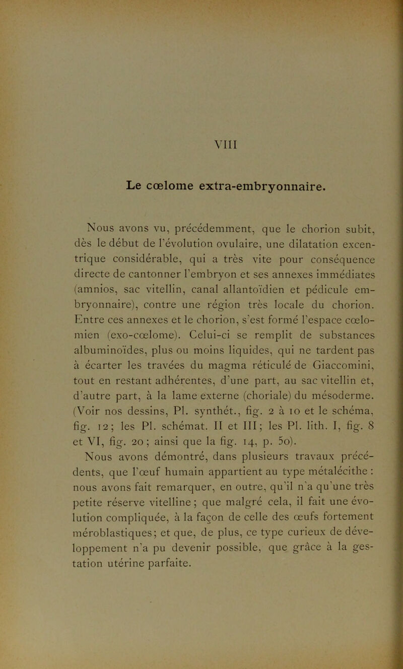 Le cœlome extra-embryonnaire. Nous avons vu, précédemment, que le chorion subit, dès le début de l'évolution ovulaire, une dilatation excen- trique considérable, qui a très vite pour conséquence directe de cantonner l’embryon et ses annexes immédiates (amnios, sac vitellin, canal allantoïdien et pédicule em- bryonnaire), contre une région très locale du chorion. Entre ces annexes et le chorion, s’est formé l'espace cœlo- mien (exo-cœlome). Celui-ci se remplit de substances albuminoïdes, plus ou moins liquides, qui ne tardent pas à écarter les travées du magma réticulé de Giaccomini, tout en restant adhérentes, d’une part, au sac vitellin et, d’autre part, à la lame externe (choriale) du mésoderme. (Voir nos dessins, PI. synthét., fig. 2 à 10 et le schéma, fig. 12; les PI. schémat. II et III; les PI. lith. I, fig. 8 et VI, fig. 20; ainsi que la fig. 14, p. 5o). Nous avons démontré, dans plusieurs travaux précé- dents, que l’œuf humain appartient au type métalécithe : nous avons fait remarquer, en outre, qu’il n a qu une très petite réserve vitelline ; que malgré cela, il fait une évo- lution compliquée, à la façon de celle des œufs fortement méroblastiques; et que, de plus, ce type curieux de déve- loppement n’a pu devenir possible, que grâce à la ges- tation utérine parfaite.