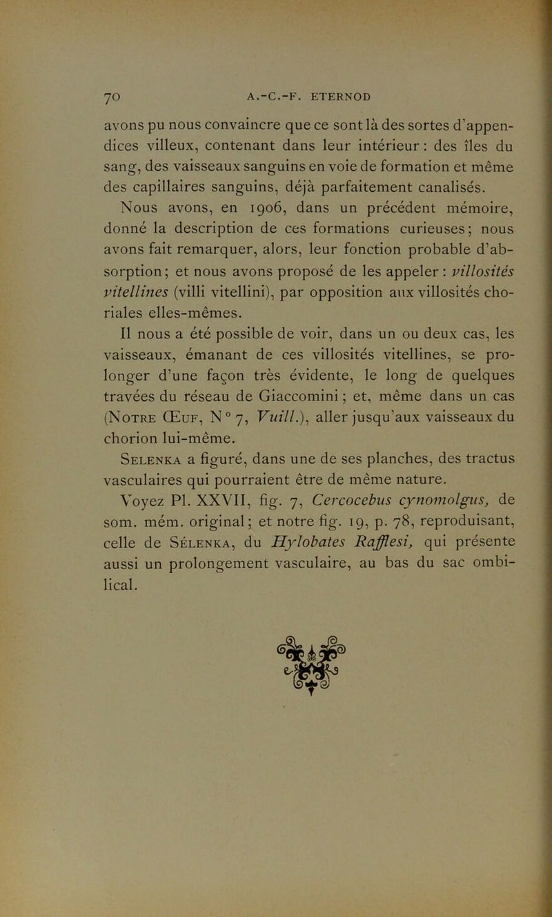 ?o avons pu nous convaincre que ce sont là des sortes d’appen- dices villeux, contenant dans leur intérieur : des îles du sang, des vaisseaux sanguins en voie de formation et même des capillaires sanguins, déjà parfaitement canalisés. Nous avons, en 1906, dans un précédent mémoire, donné la description de ces formations curieuses; nous avons fait remarquer, alors, leur fonction probable d’ab- sorption; et nous avons proposé de les appeler: villosités vitellines (villi vitellini), par opposition aux villosités cho- riales elles-mêmes. Il nous a été possible de voir, dans un ou deux cas, les vaisseaux, émanant de ces villosités vitellines, se pro- longer d’une façon très évidente, le long de quelques travées du réseau de Giaccomini ; et, même dans un cas (Notre Œuf, N°7, Vuill.), aller jusqu'aux vaisseaux du chorion lui-même. Selenka a figuré, dans une de ses planches, des tractus vasculaires qui pourraient être de même nature. Voyez PI. XXVII, fig. 7, Cercocebus cynomolgus, de som. mém. original; et notre fig. 19, p. 78, reproduisant, celle de Sélenka, du Hylobates Rafflesi, qui présente aussi un prolongement vasculaire, au bas du sac ombi- lical.