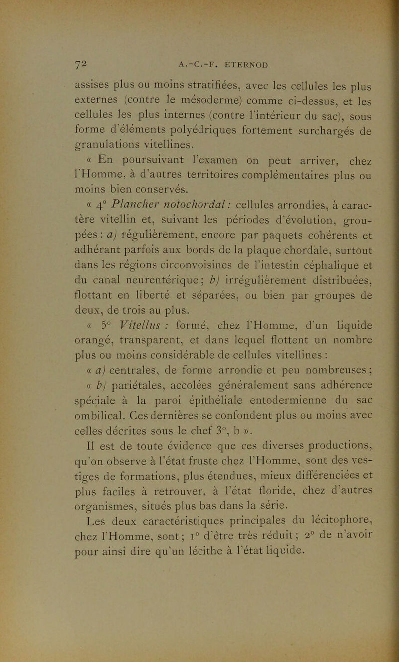 assises plus ou moins stratifiées, avec les cellules les plus externes (contre le mésoderme) comme ci-dessus, et les cellules les plus internes (contre l'intérieur du sac), sous forme d'éléments polyédriques fortement surchargés de granulations vitellines. « En poursuivant l'examen on peut arriver, chez l'Homme, à d'autres territoires complémentaires plus ou moins bien conservés. « 4° Plancher notochordal : cellules arrondies, à carac- tère vitellin et, suivant les périodes d’évolution, grou- pées : a) régulièrement, encore par paquets cohérents et adhérant parfois aux bords de la plaque chordale, surtout dans les régions circonvoisines de l'intestin céphalique et du canal neurentérique ; b) irrégulièrement distribuées, flottant en liberté et séparées, ou bien par groupes de deux, de trois au plus. « 5° Vitellus : formé, chez l'Homme, d'un liquide orangé, transparent, et dans lequel flottent un nombre plus ou moins considérable de cellules vitellines : « a) centrales, de forme arrondie et peu nombreuses; « b) pariétales, accolées généralement sans adhérence spéciale à la paroi épithéliale entodermienne du sac ombilical. Ces dernières se confondent plus ou moins avec celles décrites sous le chef 3°, b ». Il est de toute évidence que ces diverses productions, qu'on observe à l'état fruste chez l'Homme, sont des ves- tiges de formations, plus étendues, mieux différenciées et plus faciles à retrouver, à l’état floride, chez d autres organismes, situés plus bas dans la série. Les deux caractéristiques principales du lécitophore, chez l’Homme, sont; i° d’être très réduit; 2° de n’avoir pour ainsi dire qu’un lécithe à l'état liquide.