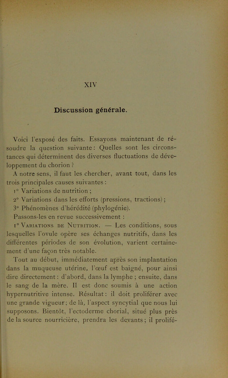 Discussion générale. Voici l'exposé des faits. Essayons maintenant de ré- soudre la question suivante : Quelles sont les circons- tances qui déterminent des diverses fluctuations de déve- loppement du chorion ? A notre sens, il faut les chercher, avant tout, dans les trois principales causes suivantes : i° Variations de nutrition ; 2° Variations dans les efforts (pressions, tractions); 3° Phénomènes d'hérédité (phylogénie). Passons-les en revue successivement : i° Variations de Nutrition. — Les conditions, sous lesquelles l'ovule opère ses échanges nutritifs, dans les différentes périodes de son évolution, varient certaine- ment d’une façon très notable. Tout au début, immédiatement après son implantation dans la muqueuse utérine, l’œuf est baigné, pour ainsi dire directement : d'abord, dans la lymphe ; ensuite, dans le sang de la mère. Il est donc soumis à une action hypernutritive intense. Résultat : il doit proliférer avec une grande vigueur; de là, l'aspect syncytial que nous lui supposons. Bientôt, l'ectoderme chorial, situé plus près de la source nourricière, prendra les devants ; il prolifé-