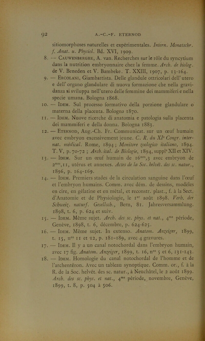 sitiomorphoses naturelles et expérimentales. Intern. Monatschr. f. Anat. u. Physiol. Bd. XVI, 1909. 8. — Cauwenberghh, A. van. Recherches sur le rôle du syncytium dans la nutrition embryonnaire chez la femme. Arch. de biolog. de V. Beneden et V. Bambeke. T. XXIII, 1907, p. 13-164. 9. — Ercolani, Giambattista. Delle glandule ottricolari dell’ utero e dell’ organo glandulare di nuova formazione che nella gravi- danza si sviluppa nell’utero delle féminine dei mammiferi e nella specie umana. Bologna 1868. 10. — Idem. Sul processo formativo délia porzione glandulare o materna délia placenta. Bologna 1870. 11. — Idem. Nuove ricerche di anatomia e patologia sulla placenta dei mammiferi e délia donna. Bologna 1883. 12. — Eternod, Aug.-Ch. Fr. Communicat. sur un œuf humain avec embryon excessivement jeune. C. R. du XIe Congr. inter- nat. médical. Rome, 1894; Monitore %oologico italiano, 1894. T. V, p. 70-72 ; Arch.ital. de Biologie, 1894, suppl5 XII et XIV. 13. — Idem. Sur un œuf humain de i6ram,3 avec embryon de 2mm, 11, utérus et annexes. Actes de la Soc. helvét. des sc. natur., 1896, p. 164-169. 14. — Idem. Premiers stades de la circulation sanguine dans l’œuf et l’embryon humains. Connn. avec dém. de dessins, modèles en cire, en gélatine et en métal, et reconstr. plast., f. à la Sect. d’Anatomie et de Physiologie, le Ier août 1898. Ver h. der Schiueinaturf. Gesellsch., Bern, 81. Jahresversammlung. 1898, t. 6, p. 624 et suiv. 15. — Idem. Même sujet. Arch. des sc. phys. et nat., 4mc période, Genève, 1898, t. 6, décembre, p. 624-625. 16. — Idem. Même sujet. In extenso. Anatom. Ançeigcr, 1899, t. 15, nos 11 et -12, p. 181-189, avec 4 gravures. 17. — Idem. Il y a un canal notochordal dans l’embryon humain, avec 17 fig. Anatom. An^eiger, 1899, t. 16, nos 5 et 6, 131-143. 18. — Idem. Homologie du canal notochordal de l’homme et de l’archentéron. Avec un tableau synoptique. Connu, or., f. à la R. de la Soc. helvét. des sc. natur., à Neuchâtel, le 2 août 1899. Arch. des sc. phys. et nat., 4rae période, novembre, Genève, 1899, t. 8, p. 504 à 506.