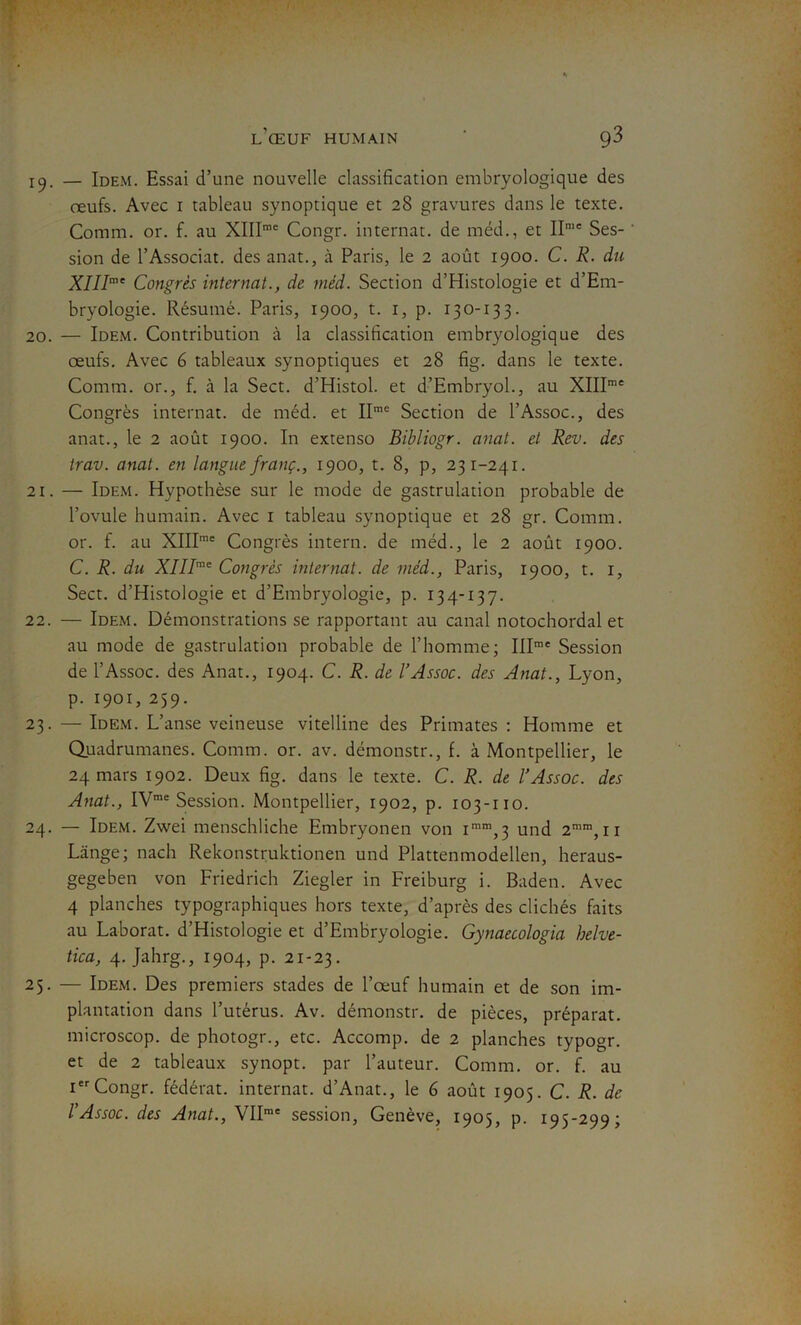 19. — Idem. Essai d’une nouvelle classification embryologique des œufs. Avec 1 tableau synoptique et 28 gravures dans le texte. Comm. or. f. au XIIIme Congr. internat, de méd., et II,e Ses- sion de l’Associat. des anat., à Paris, le 2 août 1900. C. R. du XIIIme Congrès internat., de méd. Section d’Histologie et d’Em- bryologie. Résumé. Paris, 1900, t. 1, p. 130-133. 20. — Idem. Contribution à la classification embryologique des œufs. Avec 6 tableaux synoptiques et 28 fig. dans le texte. Comm. or., f. à la Sect. d’Histol. et d’Embryol., au XIIIme Congrès internat, de méd. et IIn,e Section de l’Assoc., des anat., le 2 août 1900. In extenso Bibliogr. anat. et Rev. des trav. anat. en langue franç., 1900, t. 8, p, 231-241. 21. — Idem. Hypothèse sur le mode de gastrulation probable de l’ovule humain. Avec 1 tableau synoptique et 28 gr. Comm. or. f. au XIIIme Congrès intern. de méd., le 2 août 1900. C. R. du XIIIme Congrès internat, de méd., Paris, 1900, t. 1, Sect. d’Histologie et d’Embryologie, p. 134-137. 22. — Idem. Démonstrations se rapportant au canal notochordal et au mode de gastrulation probable de l’homme; IIIme Session de l’Assoc. des Anat., 1904. C. R. de l’Assoc. des Anat., Lyon, p. 1901, 259. 23. — Idem. L’anse veineuse vitelline des Primates : Homme et Quadrumanes. Comm. or. av. démonstr., f. à Montpellier, le 24 mars 1902. Deux fig. dans le texte. C. R. de l’Assoc. des Anat., IVme Session. Montpellier, 1902, p. 103-110. 24. — Idem. Zwei menschliche Embryonen von imm,3 und 2mm, 11 Lange; nach Rekonstruktionen und Plattenmodellen, heraus- gegeben von Friedrich Ziegler in Freiburg i. Baden. Avec 4 planches typographiques hors texte, d’après des clichés faits au Laborat. d’Histologie et d’Embryologie. Gynaecologia helve- tica, 4. Jahrg., 1904, p. 21-23. 25. — Idem. Des premiers stades de l’œuf humain et de son im- plantation dans l’utérus. Av. démonstr. de pièces, préparât, microscop. de photogr., etc. Accomp. de 2 planches typogr. et de 2 tableaux synopt. par l’auteur. Comm. or. f. au Ier Congr. fédérât, internat. d’Anat., le 6 août 1905. C. R. de l’Assoc. des Anat., VIIme session, Genève, 1905, p. 195-299;