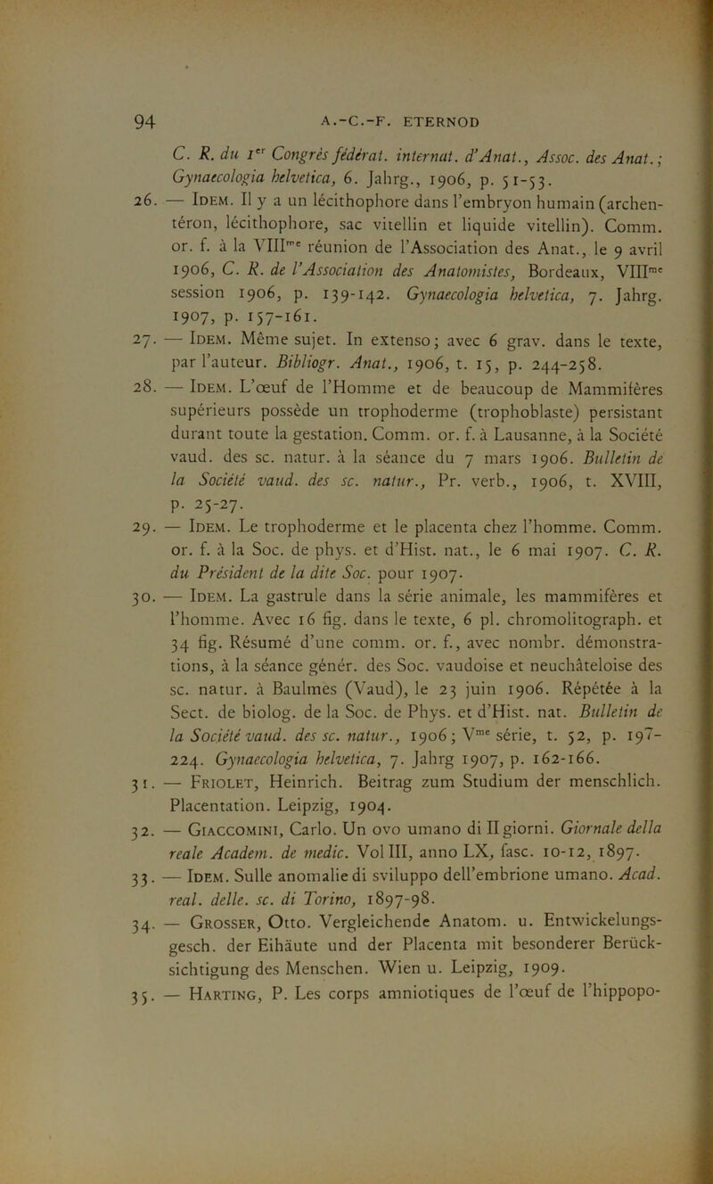 C. R. du Ier Congrès fédérât, internat. d’Anat., Assoc. des Anat.; Gynaecologia helvetica, 6. Jahrg., 1906, p. 51-53. 26. — Idem. Il y a un lécithophore dans l’embryon humain (archen- téron, lécithophore, sac vitellin et liquide vitellin). Comm. or. f. à la VIII’' réunion de l’Association des Anat., le 9 avril 1906, C. R. de l’Association des Anatomistes, Bordeaux, VIIIme session 1906, p. 139-142. Gynaecologia helvetica, 7. Jahrg. 1907, p. 157-161. 27- — Idem. Môme sujet. In extenso; avec 6 grav. dans le texte, par l’auteur. Bibliogr. Anat., 1906, t. 15, p. 244-258. 28. — Idem. L’œuf de l’Homme et de beaucoup de Mammifères supérieurs possède un trophoderme (trophoblaste) persistant durant toute la gestation. Comm. or. f. à Lausanne, à la Société vaud. des sc. natur. à la séance du 7 mars 1906. Bulletin de la Société vaud. des sc. natur., Pr. verb., 1906, t. XVIII, p. 25-27. 29. — Idem. Le trophoderme et le placenta chez l’homme. Comm. or. f. à la Soc. de phys. et d’Hist. nat., le 6 mai 1907. C. R. du Président de la dite Soc. pour 1907. 30. — Idem. La gastrule dans la série animale, les mammifères et l’homme. Avec 16 fig. dans le texte, 6 pl. chromolitograph. et 34 fig. Résumé d’une comm. or. f., avec nombr. démonstra- tions, à la séance génér. des Soc. vaudoise et neuchâteloise des sc. natur. à Baulmes (Vaud), le 23 juin 1906. Répétée à la Sect. de biolog. de la Soc. de Phys, et d'Hist. nat. Bulletin de la Société vaud. des sc. natur., 1906 ; Vme série, t. 52, p. 19“- 224. Gynaecologia helvetica, 7. Jahrg 1907, p. 162-166. 31. — Friolet, Heinrich. Beitrag zum Studium der menschlich. Placentation. Leipzig, 1904. 32. — Giaccomini, Carlo. Un ovo umano di Ilgiorni. Giornale délia reale Academ. de medic. Vol III, anno LX, fasc. 10-12, 1897. 33. — Idem. Sulle anomalie di sviluppo deU’embrione umano. Acad. real, delle. sc. di Torino, 1897-98. 34. — Grosser, Otto. Vergleichende Anatom. u. Entwickelungs- gesch. der Eihâute und der Placenta mit besonderer Berück- sichtigung des Menschen. Wien u. Leipzig, 1909. 35. — Harting, P. Les corps amniotiques de l’œuf de l’hippopo-