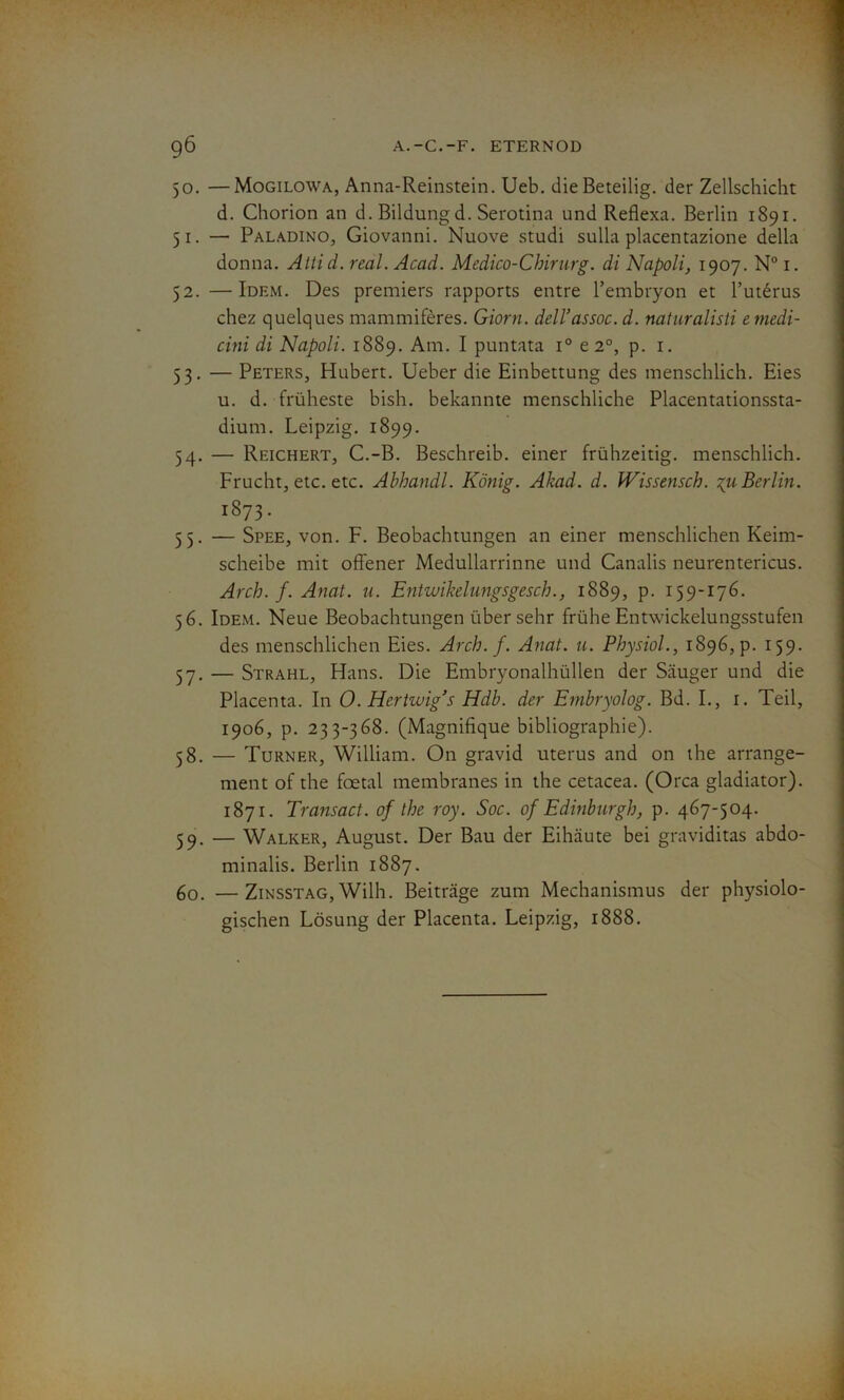 50. —Mogilowa, Anna-Reinstein. Ueb. die Beteilig. der Zellschicht d. Chorion an d. Bildung d. Serotina und Reflexa. Berlin 1891. 51. — Paladino, Giovanni. Nuove studi sulla placentazione délia donna. Attid. real. Acad. Medico-Chirurg. di Napoli, 1907. N° 1. 52. —Idem. Des premiers rapports entre l’embryon et l’utérus chez quelques mammifères. Giorn. dell’assoc. d. naturalisé emedi- cini di Napoli. 1889. Am. I puntata i° e 2°, p. 1. 53. — Peters, Hubert. Ueber die Einbettung des menschlich. Eies u. d. früheste bish. bekannte menschliche Placentationssta- dium. Leipzig. 1899. 54. — Reichert, C.-B. Beschreib. einer frühzeitig. menschlich. Frucht, etc. etc. Abhandl. Kônig. Akad. d. Wissensch. %u Berlin. l8?3‘ 55. — Spee, von. F. Beobachtungen an einer menschlichen Keim- scheibe mit offener Medullarrinne und Canalis neurentericus. Arch. f. Anat. u. Entwïkelungsgesch., 1889, p. 159-176. 56. Idem. Neue Beobachtungen über sehr frühe Entwickelungsstufen des menschlichen Eies. Arch. f. Anat. u. Physiol., 18965 p. 159. 57. — Strahl, Hans. Die Embryonalhüllen der Sauger und die Placenta. In O. Hertwig’s Hdb. der Embryolog. Bd. I., 1. Teil, 1906, p. 233-368. (Magnifique bibliographie). 58. — Turner, William. On gravid utérus and on the arrange- ment of the foetal membranes in the cetacea. (Orca gladiator). 1871. Transact. of the roy. Soc. of Edinburgh, p. 467-504. 59. — Walker, August. Der Bau der Eihaute bei graviditas abdo- minalis. Berlin 1887. 60. —Zinsstag, Wilh. Beitrâge zum Mechanismus der physiolo- gischen Lôsung der Placenta. Leipzig, 1888.