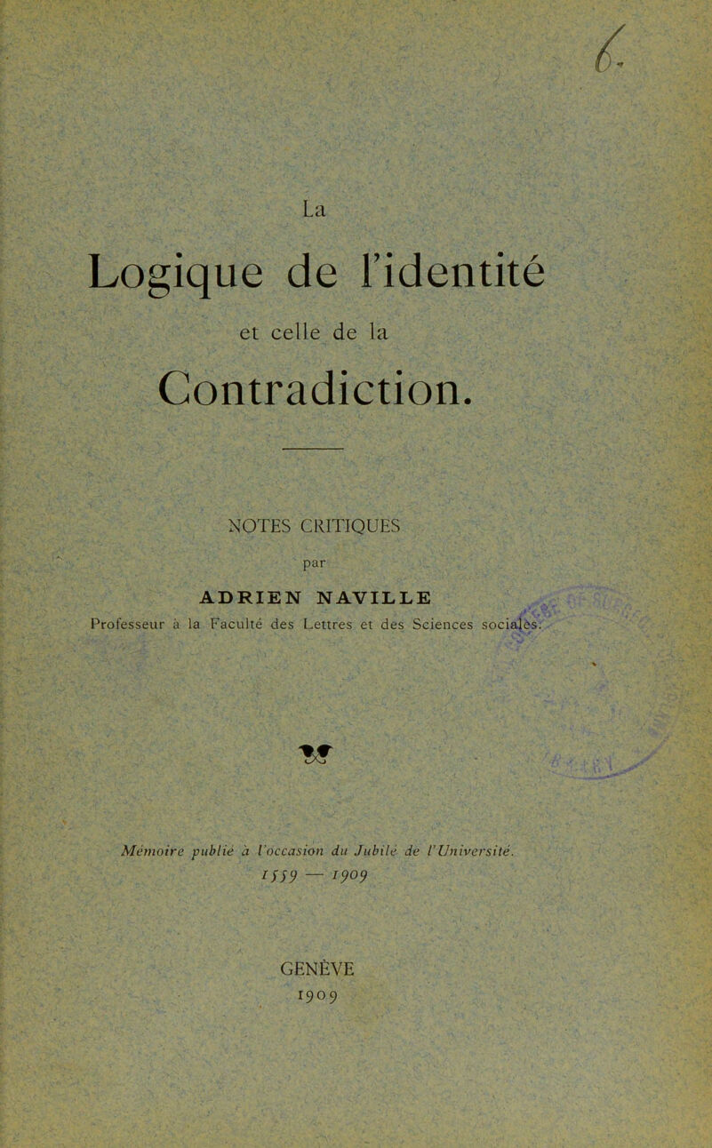 Logique de l’identité et celle de la Contradiction. NOTES CRITIQUES par ADRIEN NAVILLE Professeur à la Faculté des Lettres et des Sciences socialès. ■w Mthnoire publié à l'occasion du Jubilé de l’Université. — 1909 GENÈVE 1909