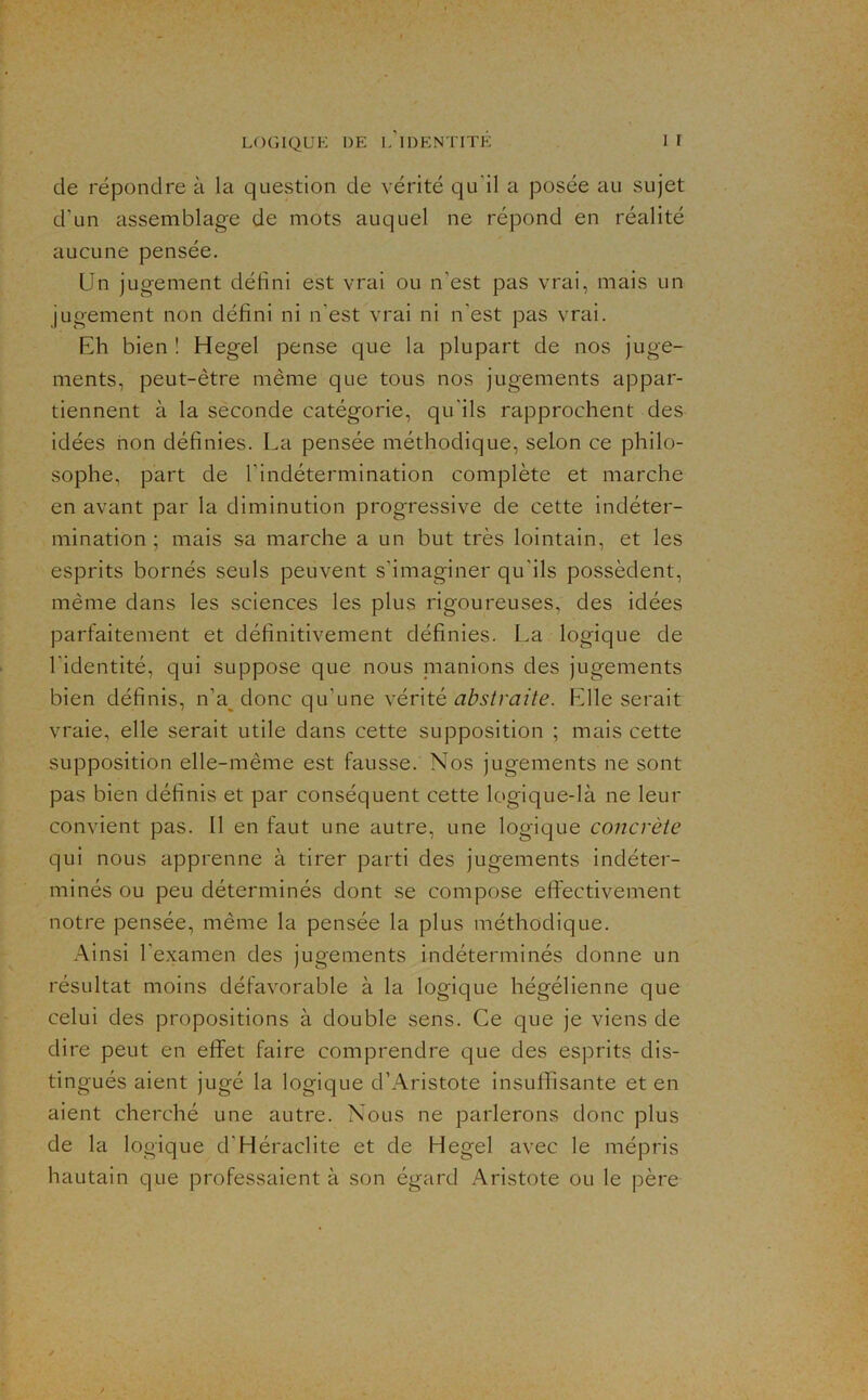 de répondre à la question de vérité qu'il a posée au sujet d’un assemblage de mots auquel ne répond en réalité aucune pensée. Un jugement défini est vrai ou n’est pas vrai, mais un jugement non défini ni n’est vrai ni n’est pas vrai. Eh bien ! Hegel pense que la plupart de nos juge- ments, peut-être même que tous nos jugements appar- tiennent à la seconde catégorie, qu’ils rapprochent des idées non définies. La pensée méthodique, selon ce philo- sophe, part de l’indétermination complète et marche en avant par la diminution progressive de cette indéter- mination ; mais sa marche a un but très lointain, et les esprits bornés seuls peuvent s’imaginer qu’ils possèdent, même dans les sciences les plus rigoureuses, des idées parfaitement et définitivement définies. La logique de l’identité, qui suppose que nous nianions des jugements bien définis, n’a^ donc qu’une vérité P^lle serait vraie, elle serait utile dans cette supposition ; mais cette supposition elle-même est fausse. Nos jugements ne sont pas bien définis et par conséquent cette logique-là ne leur convient pas. 11 en faut une autre, une logique concrète qui nous apprenne à tirer parti des jugements indéter- minés ou peu déterminés dont se compose effectivement notre pensée, même la pensée la plus méthodique. Ainsi l'examen des jugements indéterminés donne un résultat moins défavorable à la logique hégélienne que celui des propositions à double sens. Ce que je viens de dire peut en effet faire comprendre que des esprits dis- tingués aient jugé la logique d’Aristote insuffisante et en aient cherché une autre. Nous ne parlerons donc plus de la logique d’Héraclite et de Hegel avec le mépris hautain que professaient à son égard Aristote ou le père