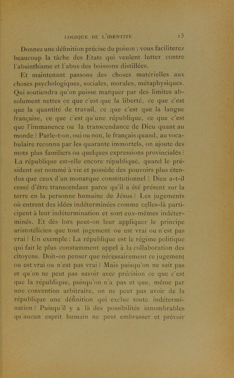 l^onnez une définition précise du poison ; vous faciliterez beaucoup la tâche des Etats qui veulent lutter contre l’absinthisme et l'abus des boissons distillées. Et maintenant passons des choses matérielles aux choses psychologiques, sociales, morales, métaphysiques. Qui soutiendra qu’on puisse marquer par des limites ab- solument nettes ce que c'est que la liberté, ce que c’est que la quantité de travail, ce que c’est que la langue française, ce que c’est qu’une république, ce que c’est que l’immanence ou la transcendance de Dieu quant au monde ? Parle-t-on, oui ou non, le français quand, au voca- bulaire reconnu par les quarante immortels, on ajoute des mots plus familiers ou quelques expressions provincialés ? La république est-elle encore républiquè, quand le pré- sident est nommé à vie et possède des pouvoirs plus éten- dus que ceux d’un monarque constitutionnel ? Dieu a-t-il cessé d’être transcendant parce qu’il a été présent sur la terre en la personne humaine de Jésus ? Les jugements où entrent des idées indéterminées comme celles-là parti- cipent à leur indétermination et sont eux-mêmes indéter- ’ minés. Et dès lors peut-on leur appliquer le principe aristotélicien que tout jugement ou est vrai ou n’est pas vrai ? Un exemple : La république est le régime politique qui fait le plus constamment appel à la collaboration des citoyens. Doit-on penser que nécessairement ce jugement ou est vrai ou n’est pas vrai ? Mais puisqu’on ne sait pas et qu’on ne peut pas savoir avec précision ce que c’est que la république, puisqu’on n’a pas et que, même par une convention arbitraire, on ne peut pas avoir de la république une définition qui exclue toute indétermi- nation ? Puisqu’il y a là des possibilités innombrables qu’aucun esprit humain ne peut embrasser et prévoir