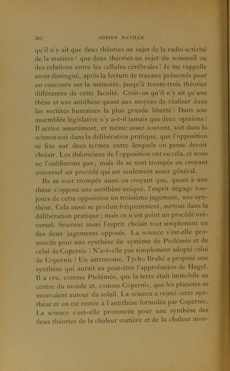 qu’il n’y ait que deux théories au sujet de la radio-activité de la matière? que deux théories au sujet du sommeil ou des relations entre les cellules cérébrales? Je me rappelle avoir distingué, après la lecture de travaux présentés pour un concours sur la mémoire, jusqu’à trente-trois théories différentes de cette faculté. Croit-on qu’il n’y ait qu’une thèse et une antithèse quant aux moyens de réaliser dans les sociétés humaines la plus grande liberté? Dans une assemblée législative n’y a-t-il jamais que deux opinions ? Il arrive assurément, et même assez souvent, soit dans la science soit dans la délibération pratique, que l’opposition se fixe sur deux termes entre lesquels on pense devoir choisir. Les théoriciens de l’opposition ont vu cela, et nous ne l’oublierons pas; mais ils se sont trompés en croyant universel un procédé qui est seulement assez général. Ils se sont trompés aussi en croyant que, quant à une thèse s’oppose une antithèse unique, l’esprit dégage tou- jours de cette opposition un troisième jugement, une syn- thèse. Cela aussi se produit fréquemment, surtout dans la délibération pratique ; mais ce n’est point un procédé uni- versel. Souvent aussi l’esprit choisit tout simplement un des deux jugements opposés. La science s est-elle pro- noncée pour une synthèse du système de Ptolémée et de celui de Copernic ? N’a-t-elle pas simplement adopté celui de Copernic ? Un astronome, Tycho Brahé a proposé une synthèse qui aurait eu peut-être l’approbation de Hegel. Il a cru, comme Ptolémée, que la terre était imrîiobile au centre du monde et, comme Copernic, que les planètes se mouvaient autour du soleil. La science a rejete cette syn- thèse et en est restée à l’antithèse formulée par Copernic. La science s’est-elle prononcée pour une synthèse des deux théories de la chaleur matière et de la chaleur mou-