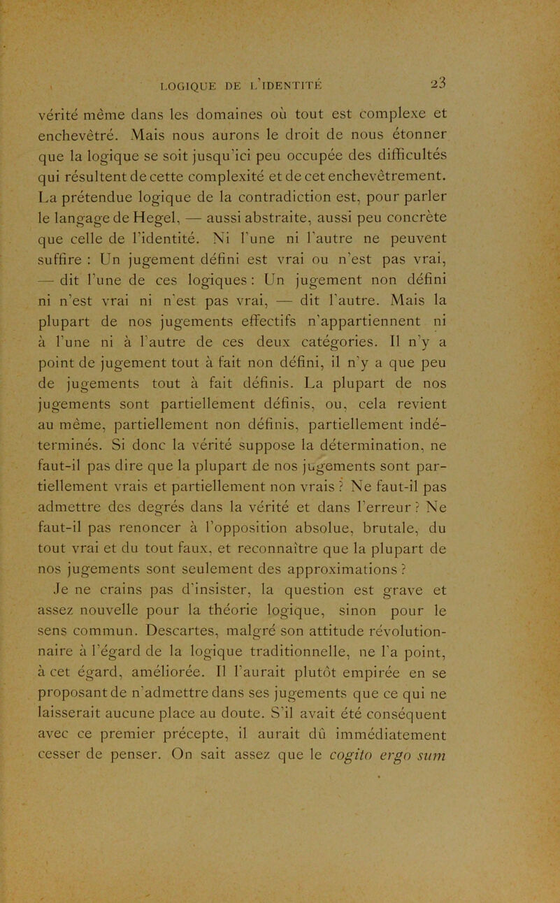 vérité même clans les domaines où tout est complexe et enchevêtré. Mais nous aurons le droit de nous étonner que la logique se soit jusqu’ici peu occupée des difficultés qui résultent de cette complexité et de cet enchevêtrement. La prétendue logique de la contradiction est, pour parler le langagede Hegel, — aussi abstraite, aussi peu concrète que celle de l’identité. Ni Tune ni l’autre ne peuvent suffire : Un jugement défini est vrai ou n’est pas vrai, — dit l’une de ces logiques : Un jugement non défini ni n’est vrai ni n’est pas vrai, — dit l’autre. Mais la plupart de nos jugements efirectifs n’appartiennent ni à l’une ni à l’autre de ces deux catégories. Il n’y a point de jugement tout à fait non défini, il n’y a que peu de jugements tout à fait définis. La plupart de nos jugements sont partiellement définis, ou, cela revient au même, partiellement non définis, partiellement indé- terminés. Si donc la vérité suppose la détermination, ne faut-il pas dire que la plupart de nos jugements sont par- tiellement vrais et partiellement non vrais ? Ne faut-il pas admettre des degrés dans la vérité et dans l’erreur? Ne faut-il pas renoncer à l’opposition absolue, brutale, du tout vrai et du tout faux, et reconnaître que la plupart de nos jugements sont seulement des approximations? Je ne crains pas d’insister, la question est grave et assez nouvelle pour la théorie logique, sinon pour le sens commun. Descartes, malgré son attitude révolution- naire à l’égard de la logique traditionnelle, ne l’a point, à cet égard, améliorée. Il l’aurait plutôt empirée en se proposant de n’admettre dans ses jugements que ce qui ne laisserait aucune place au doute. S’il avait été conséquent avec ce premier précepte, il aurait dû immédiatement cesser de penser. On sait assez que le cogita ergo sitm