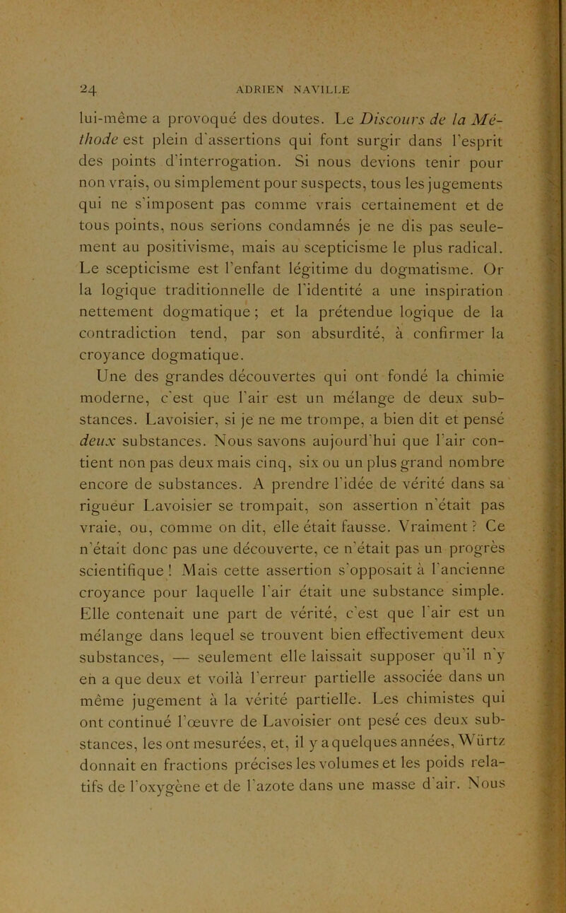 lui-même a provoqué des doutes. Le Discours de la Mé- thode est plein d'assertions qui font surgir dans l’esprit des points d’interrogation. Si nous devions tenir pour non vrais, ou simplement pour suspects, tous les jugements qui ne s’imposent pas comme vrais certainement et de tous points, nous serions condamnés je ne dis pas seule- ment au positivisme, mais au scepticisme le plus radical. Le scepticisme est l’enfant légitime du dogmatisme. Or la logique traditionnelle de l'identité a une inspiration nettement dogmatique ; et la prétendue logique de la contradiction tend, par son absurdité, à confirmer la croyance dogmatique. Une des grandes découvertes qui ont fondé la chimie moderne, c'est que l’air est un mélange de deux sub- stances. Lavoisier, si je ne me trompe, a bien dit et pensé deux substances. Nous savons aujourd’hui que l’air con- tient non pas deux mais cinq, six ou un plus grand nombre encore de substances. A prendre l’idée de vérité dans sa rigueur Lavoisier se trompait, son assertion n’était pas vraie, ou, comme on dit, elle était fausse. Vraiment? Ce n’était donc pas une découverte, ce n’était pas un progrès scientifique ! Mais cette assertion s’opposait à l’ancienne croyance pour laquelle l’air était une substance simple. Elle contenait une part de vérité, c’est que 1 air est un mélange dans lequel se trouvent bien effectivement deux substances, — seulement elle laissait supposer qu’il n y en a que deux et voilà l’erreur partielle associée dans un même jugement à la vérité partielle. Les chimistes qui ont continué l’œuvre de Lavoisier ont pesé ces deux sub- stances, les ont mesurées, et, il y a quelques années, ^^' ürtz donnait en fractions précises les volumes et les poids rela- tifs de l’oxygène et de l’azote dans une masse d air. Nous