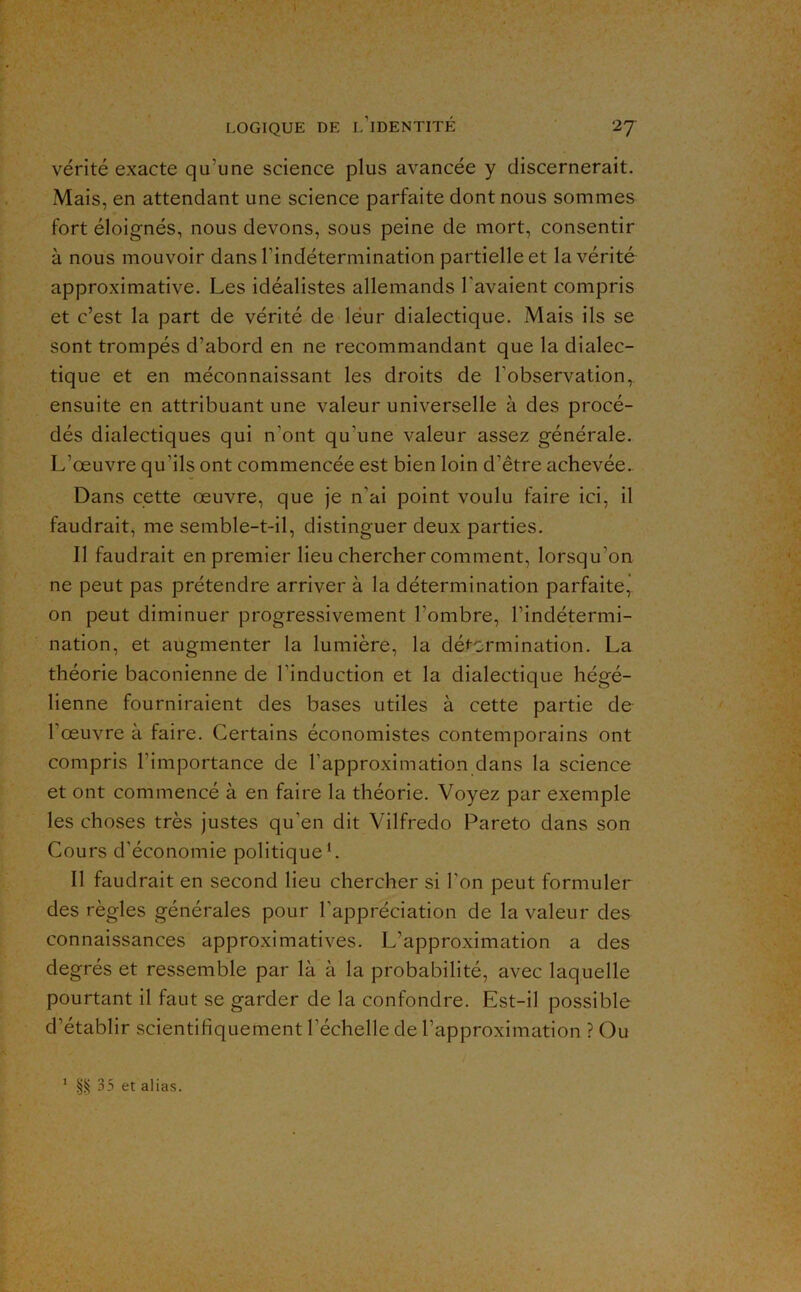 vérité exacte qu’une science plus avancée y discernerait. Mais, en attendant une science parfaite dont nous sommes fort éloignés, nous devons, sous peine de mort, consentir à nous mouvoir dans l’indétermination partielle et la vérité approximative. Les idéalistes allemands l’avaient compris et c’est la part de vérité de léur dialectique. Mais ils se sont trompés d’abord en ne recommandant que la dialec- tique et en méconnaissant les droits de l’observation,, ensuite en attribuant une valeur universelle à des procé- dés dialectiques qui n’ont qu’une valeur assez générale. L’œuvre qu’ils ont commencée est bien loin d’être achevée.. Dans cette œuvre, que je n’ai point voulu faire ici, il faudrait, me semble-t-il, distinguer deux parties. Il faudrait en premier lieu chercher comment, lorsqu’on ne peut pas prétendre arriver à la détermination parfaite,, on peut diminuer progressivement l’ombre, l’indétermi- nation, et augmenter la lumière, la détermination. La théorie baconienne de l’induction et la dialectique hégé- lienne fourniraient des bases utiles à cette partie de l’œuvre à faire. Certains économistes contemporains ont compris l’importance de l’approximation dans la science et ont commencé à en faire la théorie. Voyez par exemple les choses très justes qu’en dit Vilfredo Pareto dans son Cours d’économie politique*. Il faudrait en second lieu chercher si l’on peut formuler des règles générales pour l’appréciation de la valeur des connaissances approximatives. L’approximation a des degrés et ressemble par là à la probabilité, avec laquelle pourtant il faut se garder de la confondre. Est-il possible d’établir scientifiquement l’échelle de l’approximation ? Ou ’ §^35 et alias.