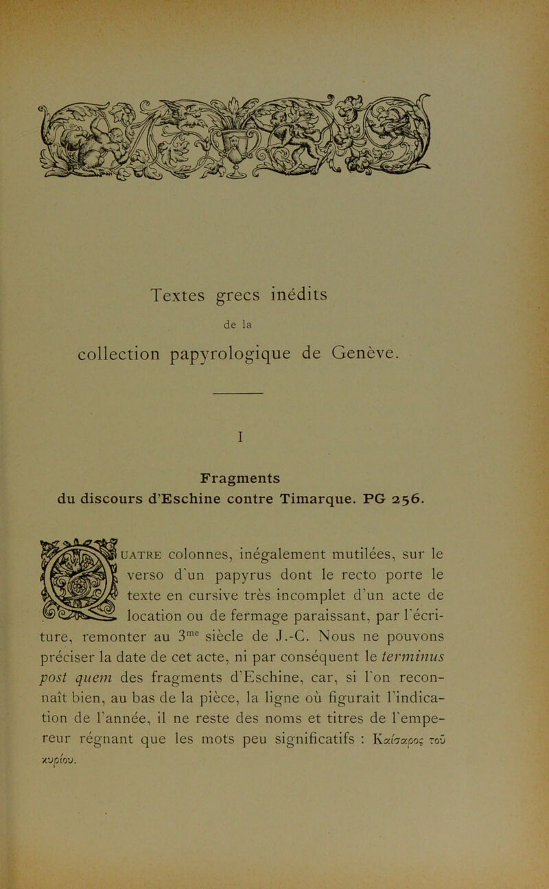 de la collection papyrologique de Genève. I Fragments du discours d’Eschine contre Timarque. PG 256. UATRE colonnes, inégalement mutilées, sur le verso d’un papyrus dont le recto porte le texte en cursive très incomplet d’un acte de location ou de fermage paraissant, par l'écri- ture, remonter au 3’'^ siècle de J.-G. Nous ne pouvons préciser la date de cet acte, ni par conséquent le terminus post qiiem des fragments d’Eschine, car, si l’on recon- naît bien, au bas de la pièce, la ligne où figurait l’indica- tion de Tannée, il ne reste des noms et titres de l’empe- reur régnant que les mots peu significatifs ; Kahapoç roü ■/.vpiov.