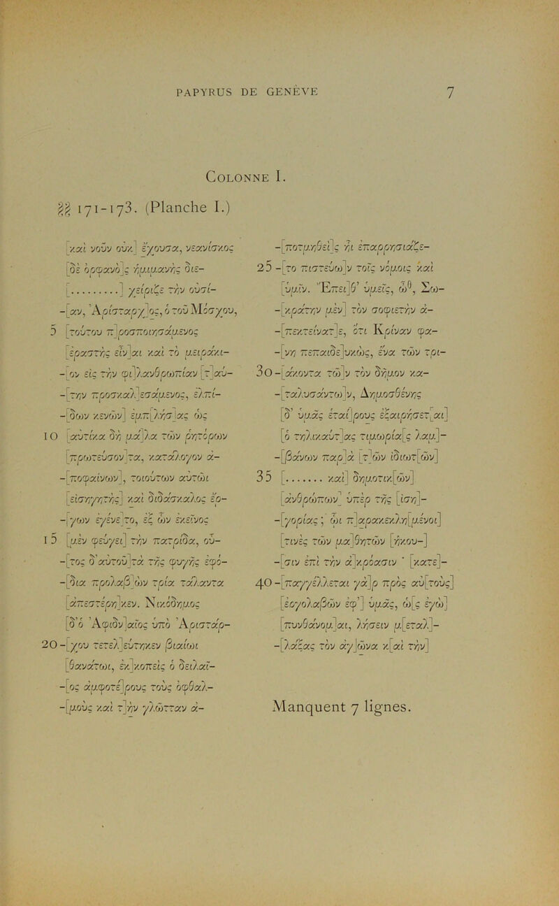 in Colonne I. 171-173. (Planche I.) ^y.xl 'jr/j'j o’j'/.] i'yjj'J'jx, yîxyioy.o: ôosscvôlc r,u.iu.a'jri^ ôte- J ydpi'Çc -Yi'J (jvrjL- -[av, 'Aphzccpy^o:^ ô roO }<licîyov, [ro'jroy û'^poa’noiri'jxu.z'jo: ' èpx7rr,ç £tv]at ■/.ai To usipxy.i- -iov etc T'ôv (ol\}.x'j^çjO)tÂx'j |rla-j- L - ' I J 1 1- J -[t'/;v 7Tû07-/.aÀ]c(7af;.îvoç, c/7Tt- -(ôwv y.zvGrJ] zu.T^Î/:r,a \x:; w: IO : xi)~Ly.x Ô-/7 ua]/a ror/ pr~ip(j)y [7Tjû0)Tc-jt70v Ta, '/.aTaAoyov a- -[TTO^at'vWv], TOtO'JTOüV a’JTOJl [£t!7'/;7'/;T'4ç] •/.ai ôiôao/.a/.oç Ip- -[yor/ Eyive zo, £ç ôjv r/.£rvoç I 5 [p.£v ^rj^Et] rôv r.xzpi^x, rj\)- To: ô’a'JToû]rà t'/;ç (p’jy/^ç £75- -[ôta ~po/,a|3_wv Tpta raAavra [a7T£TT£p'/;j-/.£V. Nr/.ô^YtJ.Oq [ô’ô ’A©tôv]aro; ’jt:Ô ’Apt^rap- 20 -[;/o’j T£T£};]£-jr/;y.£y ^ixion [^avaroot, £'/.]‘/.07T£iç ô Ô£t/,at'- -[oç aacporijpouç roùç ô^Ôa}.- -[_7:oTa'//5£ilç 'At iT.xpCjTiUxte- 25 -[ro rtt7T£'jw]v toù viu.oiç -/ai [{/ü.rv. ’'E77£t]5’ Ôp.£rç, Zoj- -[•/.par//V p.£y] rov ao^ùizxvj à- -[77£‘/.T£tvaT]£, ott Kpiyav cpa- -[v/ÿ 7:£7:atÔ£]’j'/.à)ç, iW rclôv ~pi- 3o-(a/.ovra rw]y rov ô'Àuoy -/.a- -[raAuo’a'yTfA]'/, Ar,u.o(jSéyriÇ [ô’ ’jaàç hxijpovg èçaipr,Gc~[_XL] [ô r/;}.f/.a'jr]aç Ttp.wpta[ç Àap.]- -[/3avoiv 7:ap]à (rVr/ tôt(t)T[o5v] 35 [ /.ai] ô'/;aoTt/[ri()y] [xySpWTZoyy vr.'zp ~r/ç [iar^j- -[yopix: ; ôn 7:]xpxy£yJ,Y][p.iyoi] [rty£; Twy p.x]Sri~üy [ri'y.ov-] -[(7tv £7;i ~r,y (x]y.piacny ' [•/.at£]- 40 -\7:a.yyiTKz~xt yàjp TTpoç aù[roùç] [ioyoXajSwy £7’] vp.àç, w[ç iyùi] [7ruv5avou.]at, IrtOuv p.[£Ta/]- -[/a'£aç rôv ayjw'/a /[ai rÀv]