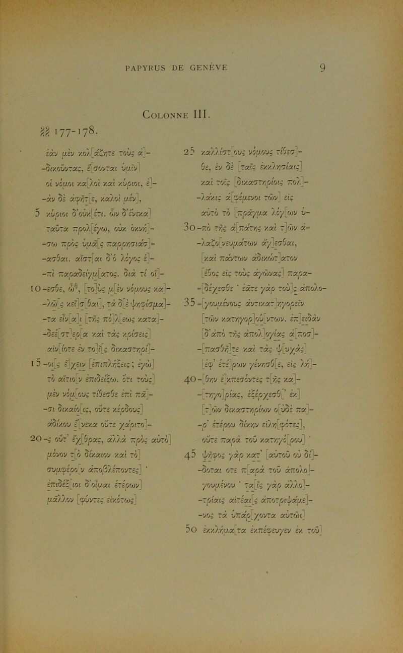 Colonne III. 'û 177-178- ïà'j u.ï'J xo/J aCr~z ~o'jz al- k ^ “ -ôr/.oOvraç, sjjrjvrca vuJ.'A 01 viuM y.a! Àol v.yl ziioioi, c^- -àv Si d'Z>r~[s, '/.yj/A (J-iy], 5 ■/.voLOL ^'ov/JJri. 6)y 5’iyrxa] ~y:j~y 7:poA[éyw, oi)y. oxv/^^- T.phz uy.à[ç T.yprjTj'jixa]- -y.'ihy.i. yla~'\y.L 5’o lAyoz é]- -tA 7:aoaOctyy.[aroç. §jà tt ol\- IO -tO-Sc, r'J\ [to]ùç u.[ty vôu.ovz y.y - -/wj_ç x£?']<7['5a£], ~y. §[è '^y;<pc'7fxx]- f r 1 r ~ 'i-,r -7x siViX-jt i7YiZ ~oj/|_£Wç y,y~x - -0îîL7T'£p[a y.xL ~xz y.rAntiz\ xiy\Jo~£ £y ~ol^ ç ôi-xacr-z/Ot]- I 5 -01J è'\y/l-y [£7T£7T/-/;i££Ç ; £yw] ro CCtrtOV SntOztÇfj). 07t TOUçJ [J.h 'AtJ.[oVZ Zl'jto^c £~£ TTàj- -m §£Xa£o[£Ç, 0'J7£ x£^o5ouç] f/- fl aor/o'j cf vr/5^ O'jTc yjx0L70 - 20-Z o’jt’ £'ÿ^[5jOaç, aÀÀà Tzpoz xvro] pi'jrj'j ^[ô ^[y.XLfjy yyl rô] (j'ju.mooy a7ro|SÀ£7ïov7£ç] £7T£§£^[£0£ ô oiu.xi ézéooyj] p.ôûj.oy [cp-jv7£ç siy.c~fj)z] 2? y.x).).hr[ovz yiu.vjz z'ôzA- 6£, £V §£ ~XÏZ £XXA-//7£a£ç] xai zolz \^iy.xrj~r,rÂoiz taj/. - ~ f -r ' ~ T . -/.X/.IZ Xli^zp-cyot 7C0V_ £IZ xzjzh 70 \T:rjy.yp.x '/.iy^yjTJ v- 3o-7tÔ 7’Àç «[arz/Ç x«£ 7]côy x- -'/.xÇQ[yî'jp.x70)y xy'js'jSxL, [y.y.1 T.xyzhyj xdiyMr\x~oy [sSoz ciz 7(zùç xyôyyxz] r:xpx- -{di'ys'jSz ' sx~e yxp 7oùjç xt.oisj- 3 5 -j yovu.éyovz xyrux7]rr/rjpeîy [z(j)y y.y~rr/op]Q'j[yz'j>y. £~]££5àv [§'a~ci ZTiZ x~rjV\oyixz -[rx'jSrilze y.x'i rxz ’h'ijjyxz] [£©’ £7£]^o)v yiy/i'j^z, eiz /-z^]- 40 -[S'AV £JX~£C7ÔV7£Ç t[-z7Ç Xa]- -[zrr/olpLxz, kiipjyzabi £'x] [zjÂy ^iy.xrjTr,rj'iijyj o^uâè zx]- -p cpov OLy.r,y ££/.-z7[(p57£çJ, oiz7£ T.xpx 70V y.x7r/yi^rjov] 43 ’l'-zî^oç yxp y.x~ [a-J70-j ov Sf]- -§07a£ 07£ 7:[aoà 7ov x~oLo\- yovuÂyov ‘ 7x[iz yxp xùs?- -7plXlZ a£7£5££[ç X~07pV^XU.£\- -yoz 7x vTzxplyoyzx xvzôn] DO sy.y.'/:riij.x rx £X7T£cp£uy£v £x 7oüJ