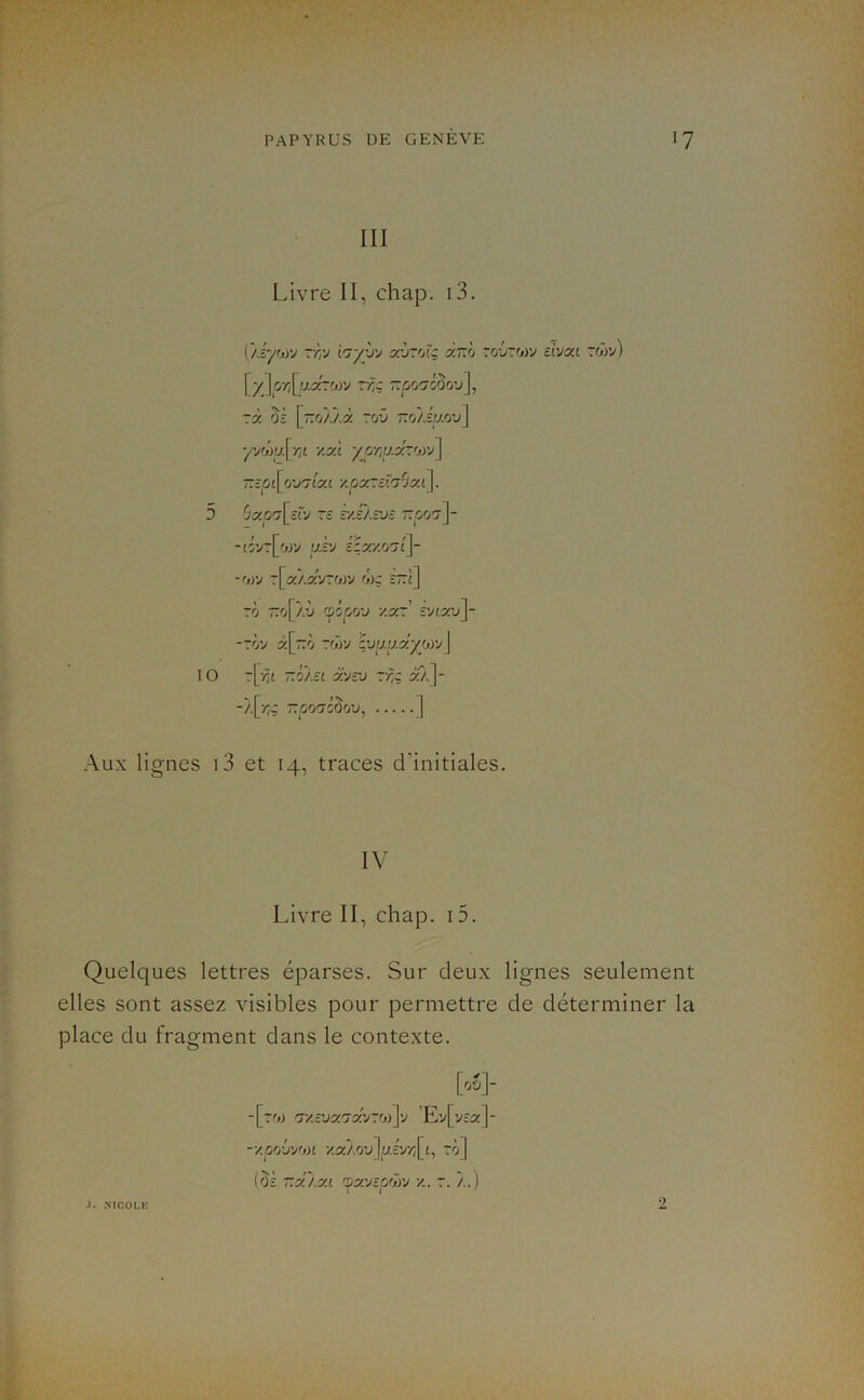 III Livre II, chap. i3. Ç/.iyfjyj ~'h'J i'jyyv ahzv.ç âr.h to6to)v elvai rwv) \^-y\çr\u.:c:'jyj Tr,ç rà oi [o/./.à 70'j r.o/.éy.'jv] yyfj)ij.[riL y.x'i yprtaxr'jiy] -zpi\^r/urjîxi y.cix.-si'jSxi]. 5 Sxp'7[cïy Te syJlsv- ttoo?]- /F » fy /“l -îOVTLoJV UcV c;a/-07tj- -w r[a/.5:vrojy <»)ç îttî] TO ~o[/.*J (popjCj'j v.y-' îvtau]- -Tov ^[tto Tojy çuy.y.a^wvj 10 r[-^£ ~ôÀ£i i'vî'j r^ç i'À]- -/.[■/;; T.p'j'jl^ov, ] Aux lignes i3 et 14, traces d’initiales. IV Livre II, chap. 15. Quelques lettres éparses. Sur deux lignes seulement elles sont assez visibles pour permettre de déterminer la place du fragment dans le contexte. [00]- -[tw ’Ev[vîa:]- -y.prj'j'jf,n y.xj.ryjlp.iyr^^L^ rô] (§£ T.x'/.x.i 'px.'JlCjhyj y.. À.) J. XICOLB •)