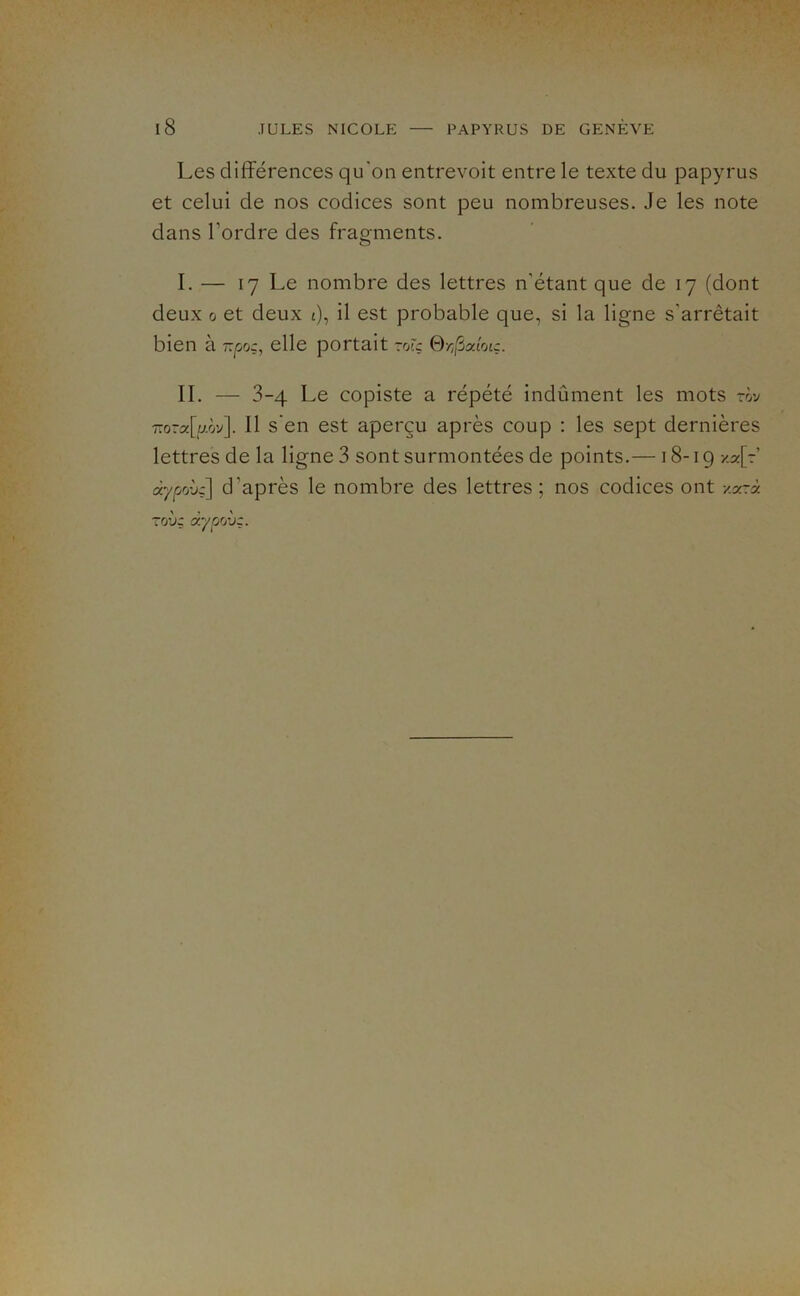 Les différences qu'on entrevoit entre le texte du papyrus et celui de nos codices sont peu nombreuses. Je les note dans Tordre des frao^ments. O I. — 17 Le nombre des lettres n'étant que de 17 (dont deux û et deux i), il est probable que, si la ligne s’arrêtait bien à -pog, elle portait ~rÀç 0/;,Saiotç. IL — 3-4 Le copiste a répété indûment les mots rôv 7-ora[aôv]. Il s’en est aperçu après coup : les sept dernières lettres de la ligne 3 sont surmontées de points.—18-19 -/a[7’ àypohg] d’après le nombre des lettres ; nos codices ont xa?à TO’jç (xypriiiç.