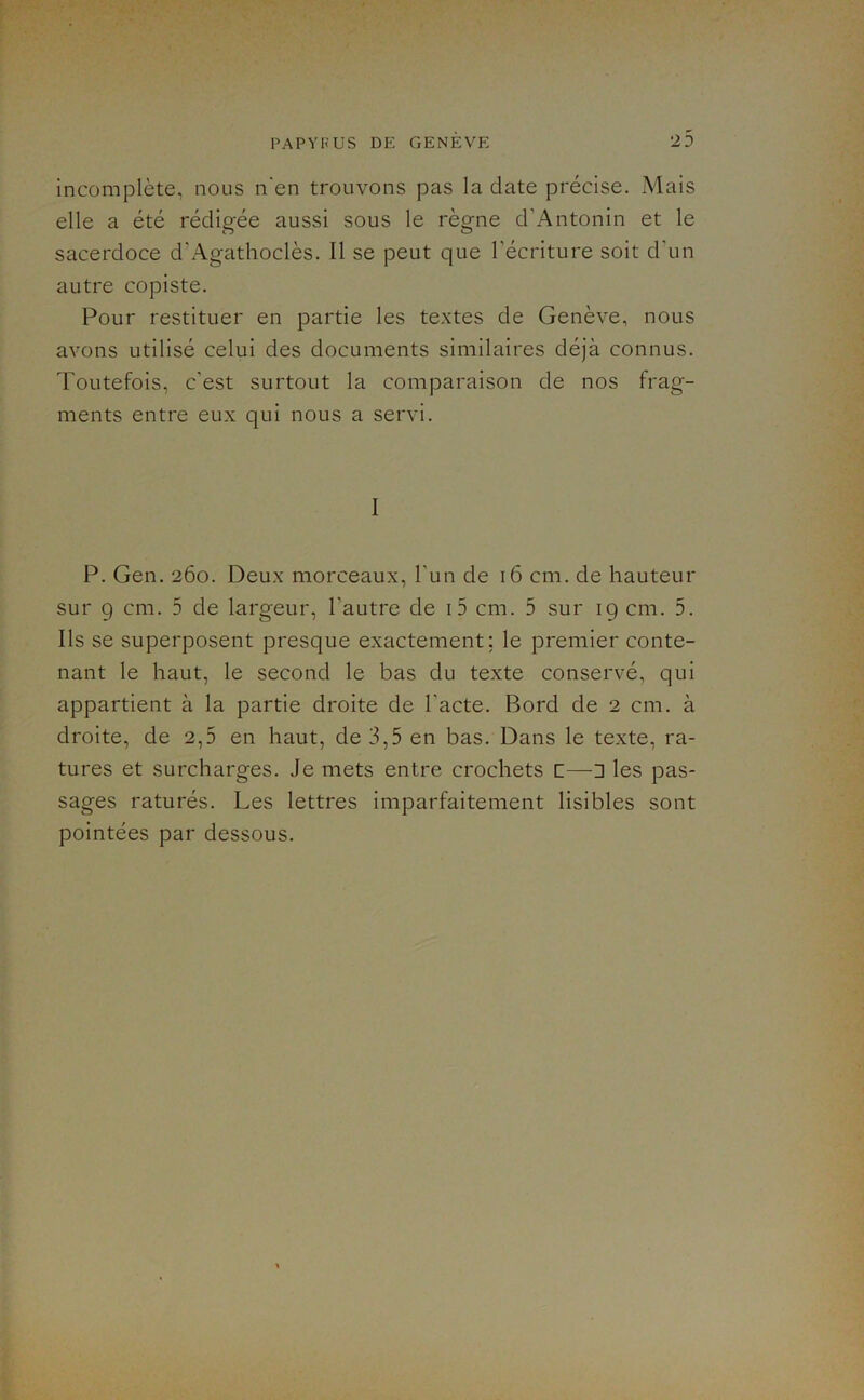 incomplète, nous n'en trouvons pas la date précise. Mais elle a été rédigée aussi sous le règne d’Antonin et le sacerdoce d’Agathoclès. Il se peut que l’écriture soit d’un autre copiste. Pour restituer en partie les textes de Genève, nous avons utilisé celui des documents similaires déjà connus. Toutefois, c’est surtout la comparaison de nos frag- ments entre eux qui nous a servi. I P. Gen. 260. Deux morceaux, l'un de 16 cm. de hauteur sur 9 cm. 5 de largeur, l’autre de i5 cm. 5 sur 19 cm. 5. Ils se superposent presque exactement; le premier conte- nant le haut, le second le bas du texte conservé, qui appartient à la partie droite de l’acte. Bord de 2 cm. à droite, de 2,5 en haut, de 3,5 en bas. Dans le texte, ra- tures et surcharges. Je mets entre crochets c—1 les pas- sages raturés. Les lettres imparfaitement lisibles sont pointées par dessous.