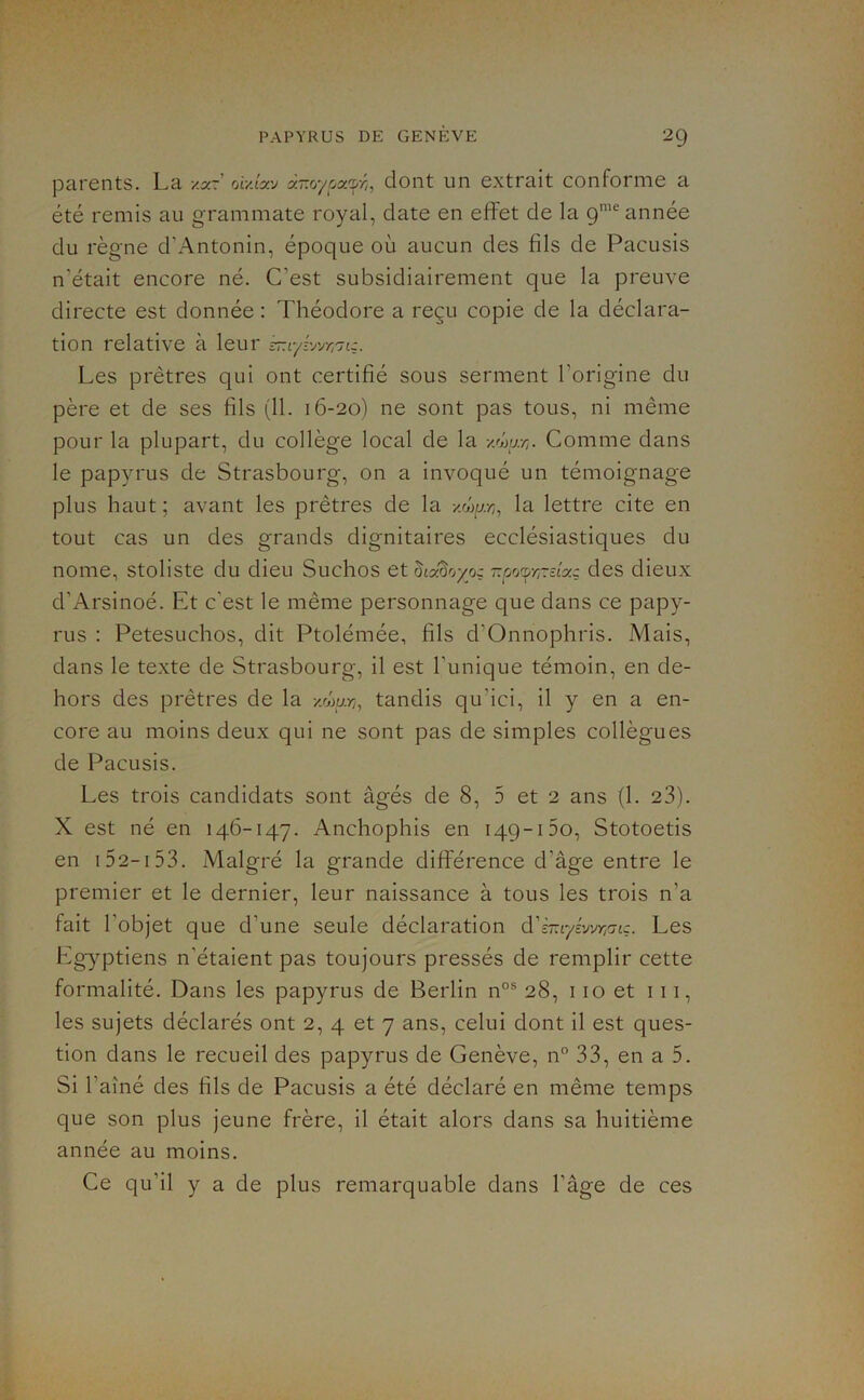 parents. La oulyy dont un extrait conforme a été remis au grammate royal, date en effet de la 9™® année du règne d’Antonin, époque où aucun des fils de Pacusis n’était encore né. C’est subsidiairement que la preuve directe est donnée : Théodore a reçu copie de la déclara- tion relative à leur ^Ayi'jrr,'jiz. Les prêtres qui ont certifié sous serment l’origine du père et de ses fils (11. 16-20) ne sont pas tous, ni même pour la plupart, du collège local de la y.wjxj. Comme dans le papyrus de Strasbourg, on a invoqué un témoignage plus haut ; avant les prêtres de la xwu-/;, la lettre cite en tout cas un des grands dignitaires ecclésiastiques du nome, stoliste du dieu Suchos et ^cxdoyoç -oocpy/Tctaç des dieux d’Arsinoé. Et c’est le même personnage que dans ce papy- rus : Petesuchos, dit Ptolémée, fils d’Onnophris. Mais, dans le texte de Strasbourg, il est l’unique témoin, en de- hors des prêtres de la -/Muy;, tandis qu’ici, il y en a en- core au moins deux qui ne sont pas de simples collègues de Pacusis. Les trois candidats sont âgés de 8, 5 et 2 ans (1. 23). X est né en 146-147. Anchophis en 149-150, Stotoetis en 152-153. Malgré la grande différence d’âge entre le premier et le dernier, leur naissance à tous les trois n’a fait l’objet que d’une seule déclaration Les Eg)'-ptiens n’étaient pas toujours pressés de remplir cette formalité. Dans les papyrus de Berlin n°® 28, 110 et 111, les sujets déclarés ont 2, 4 et 7 ans, celui dont il est ques- tion dans le recueil des papyrus de Genève, n° 33, en a 5. Si l’ainé des fils de Pacusis a été déclaré en même temps que son plus jeune frère, il était alors dans sa huitième année au moins. Ce qu’il y a de plus remarquable dans l’âge de ces