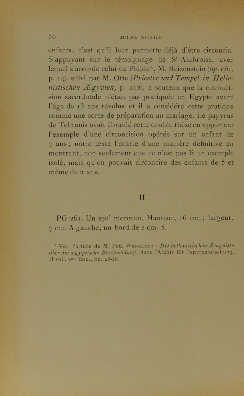 enfants, c’est qu’il leur permette déjà d’être circoncis. S’appuyant sur le témoignage de S^-Ambroise, avec lequel s’accorde celui de Philon^, M. Reizenstein {op. cit., p. 14), suivi par M. Otto {Priester und Tempel in Helle- nistischen Ægypten, p. 215), a soutenu que la circonci- sion sacerdotale n’était pas pratiquée en Egypte avant l’âge de i3 ans révolus et il a considéré cette pratique comme une sorte de préparation au mariage. Le papyrus de Tebtunis avait ébranlé cette double thèse en apportant l’exemple d’une circoncision opérée sur un enfant de 7 ans ; notre texte l’écarte d’une manière définitive en montrant, non seulement que ce n’est pas là un exemple isolé, mais qu’on pouvait circoncire des enfants de 5 et même de 2 ans. II PG 261. Un seul morceau. Hauteur, 16 cm.; largeur, 7 cm. A gauche, un bord de 2 cm. 5. * Voir l’article de M. Paul Wkndland : Die hellenistischen Zeugnisse liber die œgyptische Beschneidung, dans l’Archiv für Papyrusforschung. II vol., 2'® fasc., pp. 23-28.